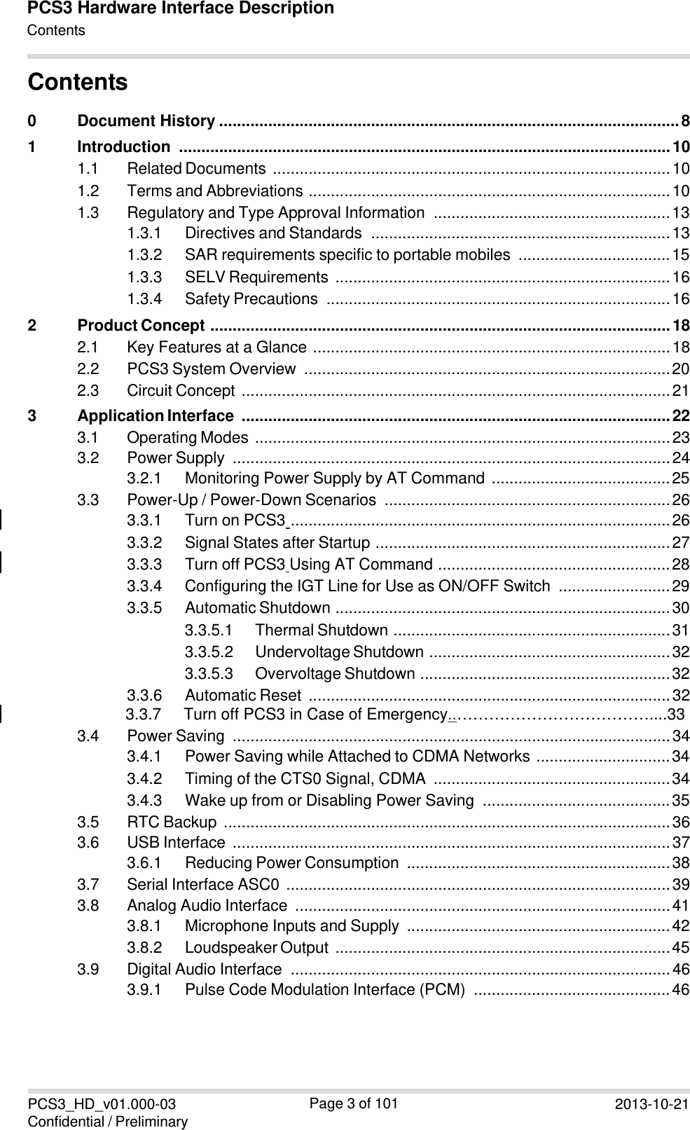 PCS3_HD_v01.000-03 Confidential / Preliminary Page 3 of 101 2013-10-21PCS3 Hardware Interface DescriptionContents  　Contents 0 Document History ....................................................................................................... 8 1 Introduction  .............................................................................................................. 10 1.1 Related Documents  ......................................................................................... 10 1.2 Terms and Abbreviations  ................................................................................. 10 1.3 Regulatory and Type Approval Information  ..................................................... 13 1.3.1 Directives and Standards  ................................................................... 13 1.3.2 SAR requirements specific to portable mobiles  .................................. 15 1.3.3 SELV Requirements  ........................................................................... 16 1.3.4 Safety Precautions  ............................................................................. 16 2 Product Concept  ....................................................................................................... 18 2.1 Key Features at a Glance  ................................................................................ 18 2.2 PCS3 System Overview  .................................................................................. 20 2.3 Circuit Concept  ................................................................................................ 21 3 Application Interface  ................................................................................................ 22 3.1 Operating Modes  ............................................................................................. 23 3.2 Power Supply  .................................................................................................. 24 3.2.1 Monitoring Power Supply by AT Command  ........................................ 25 3.3 Power-Up / Power-Down Scenarios  ................................................................ 26 3.3.1 Turn on PCS3  ..................................................................................... 26 3.3.2 Signal States after Startup  .................................................................. 27 3.3.3 Turn off PCS3 Using AT Command  .................................................... 28 3.3.4 Configuring the IGT Line for Use as ON/OFF Switch  ......................... 29 3.3.5 Automatic Shutdown  ........................................................................... 30 3.3.5.1 Thermal Shutdown  .............................................................. 31 3.3.5.2 Undervoltage Shutdown  ...................................................... 32 3.3.5.3 Overvoltage Shutdown  ........................................................ 32 3.3.6 Automatic Reset  ................................................................................. 32 3.3.7     Turn off PCS3 in Case of Emergency..………………………………....33 3.4 Power Saving  .................................................................................................. 34 3.4.1 Power Saving while Attached to CDMA Networks  .............................. 34 3.4.2 Timing of the CTS0 Signal, CDMA  ..................................................... 34 3.4.3 Wake up from or Disabling Power Saving  .......................................... 35 3.5 RTC Backup  .................................................................................................... 36 3.6 USB Interface  .................................................................................................. 37 3.6.1 Reducing Power Consumption  ........................................................... 38 3.7 Serial Interface ASC0  ...................................................................................... 39 3.8 Analog Audio Interface  .................................................................................... 41 3.8.1 Microphone Inputs and Supply  ........................................................... 42 3.8.2 Loudspeaker Output  ........................................................................... 45 3.9 Digital Audio Interface  ..................................................................................... 46 3.9.1 Pulse Code Modulation Interface (PCM)  ............................................ 46 