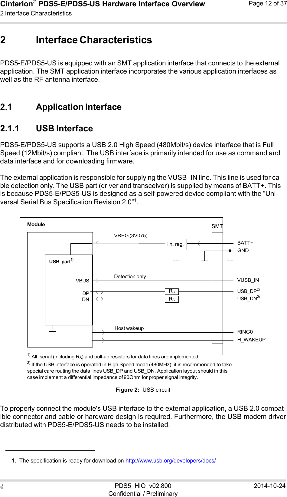  PDS5_HIO_v02.800Confidential / Preliminary2014-10-24Cinterion®  PDS5-E/PDS5-US Hardware Interface Overview2 Interface Characteristics Page 12 of 37   2 Interface Characteristics  PDS5-E/PDS5-US is equipped with an SMT application interface that connects to the external application. The SMT application interface incorporates the various application interfaces as well as the RF antenna interface.   2.1 Application Interface  2.1.1 USB Interface PDS5-E/PDS5-US supports a USB 2.0 High Speed (480Mbit/s) device interface that is Full Speed (12Mbit/s) compliant. The USB interface is primarily intended for use as command and data interface and for downloading firmware.  The external application is responsible for supplying the VUSB_IN line. This line is used for ca- ble detection only. The USB part (driver and transceiver) is supplied by means of BATT+. This is because PDS5-E/PDS5-US is designed as a self-powered device compliant with the “Uni- versal Serial Bus Specification Revision 2.0”1.   Module       USB  part1)    VREG (3V075)      lin. reg.  SMT     BATT+ GND   VBUS  DP DN Detection only  RS RS  VUSB_IN USB_DP2) USB_DN2)    Host wakeup   RING0 H_WAKEUP  1) All  serial (including RS) and pull-up resistors for data lines are implemented. 2) If the USB interface is operated in High Speed mode (480MHz), it is recommended to take special care routing the data lines USB_DP and USB_DN. Application layout should in this case implement a differential impedance of 90Ohm for proper signal integrity.  Figure 2:  USB circuit  To properly connect the module&apos;s USB interface to the external application, a USB 2.0 compat- ible connector and cable or hardware design is required. Furthermore, the USB modem driver distributed with PDS5-E/PDS5-US needs to be installed.      1.  The specification is ready for download on http://www.usb.org/developers/docs/ 