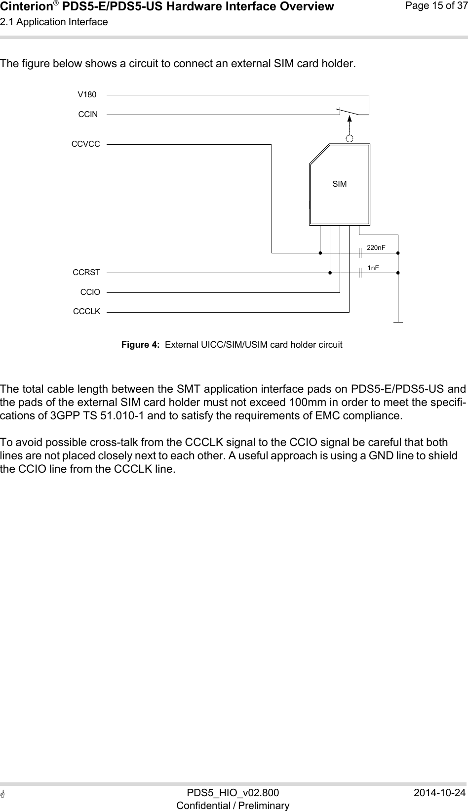  PDS5_HIO_v02.800Confidential / Preliminary2014-10-24Cinterion®  PDS5-E/PDS5-US Hardware Interface Overview2.1 Application Interface Page 15 of 37   1nF SIM220nF  The figure below shows a circuit to connect an external SIM card holder.  V180  CCIN  CCVCC             CCRST CCIO CCCLK  Figure 4:  External UICC/SIM/USIM card holder circuit    The total cable length between the SMT application interface pads on PDS5-E/PDS5-US and the pads of the external SIM card holder must not exceed 100mm in order to meet the specifi- cations of 3GPP TS 51.010-1 and to satisfy the requirements of EMC compliance.  To avoid possible cross-talk from the CCCLK signal to the CCIO signal be careful that both lines are not placed closely next to each other. A useful approach is using a GND line to shield the CCIO line from the CCCLK line. 