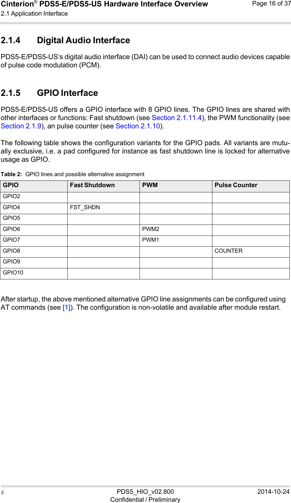  PDS5_HIO_v02.800Confidential / Preliminary2014-10-24Cinterion®  PDS5-E/PDS5-US Hardware Interface Overview2.1 Application Interface Page 16 of 37   2.1.4 Digital Audio Interface PDS5-E/PDS5-US‘s digital audio interface (DAI) can be used to connect audio devices capable of pulse code modulation (PCM).   2.1.5 GPIO Interface PDS5-E/PDS5-US offers a GPIO interface with 8 GPIO lines. The GPIO lines are shared with other interfaces or functions: Fast shutdown (see Section 2.1.11.4), the PWM functionality (see Section 2.1.9), an pulse counter (see Section 2.1.10).  The following table shows the configuration variants for the GPIO pads. All variants are mutu- ally exclusive, i.e. a pad configured for instance as fast shutdown line is locked for alternative usage as GPIO.  Table 2:  GPIO lines and possible alternative assignment  GPIO Fast Shutdown PWM Pulse Counter GPIO2    GPIO4 FST_SHDN   GPIO5    GPIO6  PWM2  GPIO7  PWM1  GPIO8    COUNTER GPIO9    GPIO10      After startup, the above mentioned alternative GPIO line assignments can be configured using AT commands (see [1]). The configuration is non-volatile and available after module restart. 