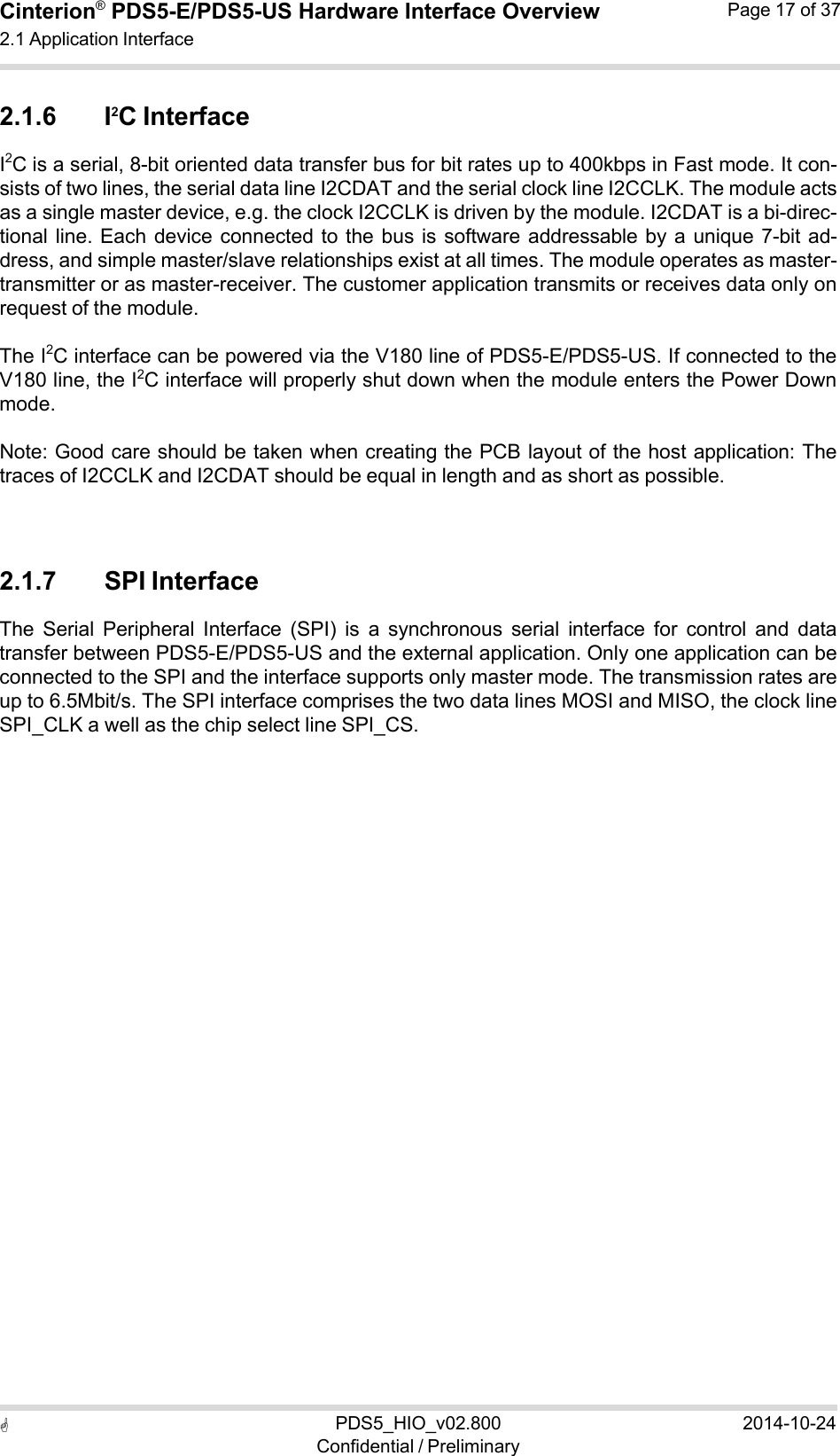  PDS5_HIO_v02.800Confidential / Preliminary2014-10-24Cinterion®  PDS5-E/PDS5-US Hardware Interface Overview2.1 Application Interface Page 17 of 37   2.1.6 I2C Interface I2C is a serial, 8-bit oriented data transfer bus for bit rates up to 400kbps in Fast mode. It con- sists of two lines, the serial data line I2CDAT and the serial clock line I2CCLK. The module acts as a single master device, e.g. the clock I2CCLK is driven by the module. I2CDAT is a bi-direc- tional line. Each  device connected to the  bus is  software addressable by  a unique  7-bit ad- dress, and simple master/slave relationships exist at all times. The module operates as master- transmitter or as master-receiver. The customer application transmits or receives data only on request of the module.  The I2C interface can be powered via the V180 line of PDS5-E/PDS5-US. If connected to the V180 line, the I2C interface will properly shut down when the module enters the Power Down mode.  Note: Good care should be taken when creating the PCB layout of the host application: The traces of I2CCLK and I2CDAT should be equal in length and as short as possible.    2.1.7 SPI Interface The  Serial  Peripheral  Interface  (SPI)  is  a  synchronous  serial  interface  for  control  and  data transfer between PDS5-E/PDS5-US and the external application. Only one application can be connected to the SPI and the interface supports only master mode. The transmission rates are up to 6.5Mbit/s. The SPI interface comprises the two data lines MOSI and MISO, the clock line SPI_CLK a well as the chip select line SPI_CS. 