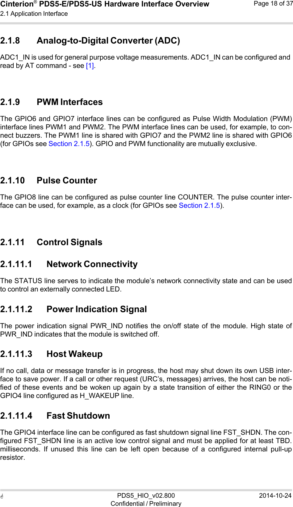  PDS5_HIO_v02.800Confidential / Preliminary2014-10-24Cinterion®  PDS5-E/PDS5-US Hardware Interface Overview2.1 Application Interface Page 18 of 37   2.1.8 Analog-to-Digital Converter (ADC) ADC1_IN is used for general purpose voltage measurements. ADC1_IN can be configured and read by AT command - see [1].    2.1.9 PWM Interfaces The GPIO6 and GPIO7 interface lines can be configured as Pulse Width Modulation (PWM) interface lines PWM1 and PWM2. The PWM interface lines can be used, for example, to con- nect buzzers. The PWM1 line is shared with GPIO7 and the PWM2 line is shared with GPIO6 (for GPIOs see Section 2.1.5). GPIO and PWM functionality are mutually exclusive.    2.1.10 Pulse Counter The GPIO8 line can be configured as pulse counter line COUNTER. The pulse counter inter- face can be used, for example, as a clock (for GPIOs see Section 2.1.5).    2.1.11 Control Signals  2.1.11.1 Network Connectivity The STATUS line serves to indicate the module’s network connectivity state and can be used to control an externally connected LED.  2.1.11.2 Power Indication Signal The power  indication signal  PWR_IND  notifies the  on/off  state  of  the  module.  High  state of PWR_IND indicates that the module is switched off.  2.1.11.3 Host Wakeup If no call, data or message transfer is in progress, the host may shut down its own USB inter- face to save power. If a call or other request (URC’s, messages) arrives, the host can be noti- fied of these events and be woken up again by a state transition of either the RING0 or the GPIO4 line configured as H_WAKEUP line.  2.1.11.4 Fast Shutdown The GPIO4 interface line can be configured as fast shutdown signal line FST_SHDN. The con- figured FST_SHDN line is an active low control signal and must be applied for at least TBD. milliseconds.  If  unused  this  line  can  be  left  open  because  of  a  configured  internal  pull-up resistor. 