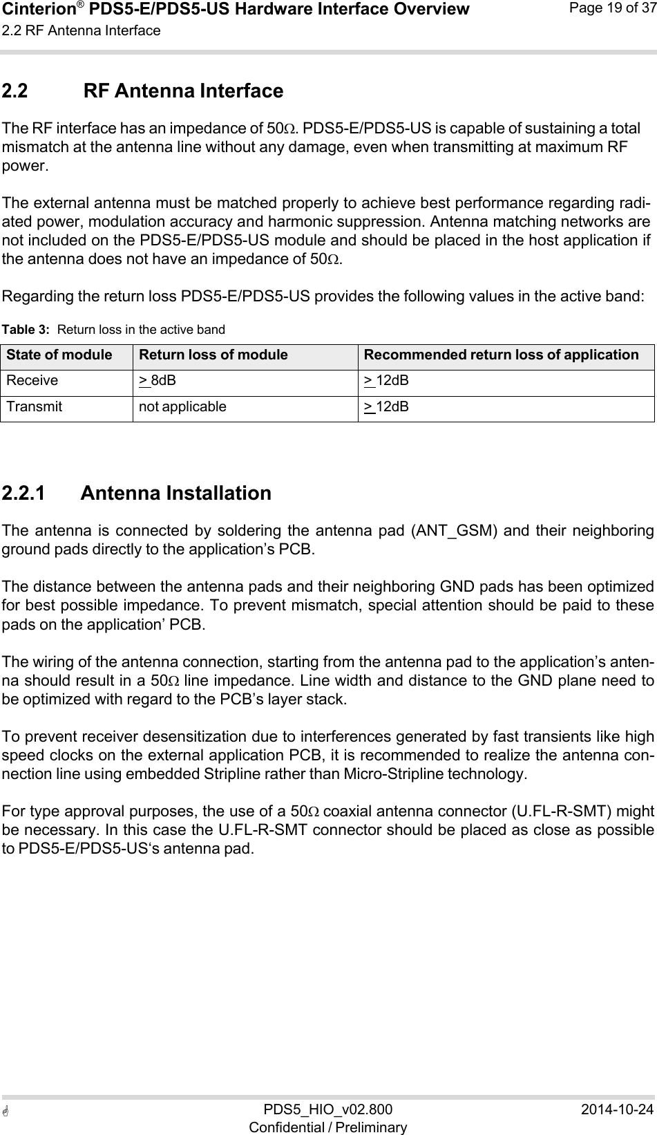  PDS5_HIO_v02.800Confidential / Preliminary2014-10-24Cinterion®  PDS5-E/PDS5-US Hardware Interface Overview2.2 RF Antenna Interface Page 19 of 37   2.2 RF Antenna Interface The RF interface has an impedance of 50. PDS5-E/PDS5-US is capable of sustaining a total mismatch at the antenna line without any damage, even when transmitting at maximum RF power.  The external antenna must be matched properly to achieve best performance regarding radi- ated power, modulation accuracy and harmonic suppression. Antenna matching networks are not included on the PDS5-E/PDS5-US module and should be placed in the host application if the antenna does not have an impedance of 50.  Regarding the return loss PDS5-E/PDS5-US provides the following values in the active band:  Table 3:  Return loss in the active band  State of module Return loss of module Recommended return loss of applicationReceive &gt; 8dB &gt; 12dBTransmit not applicable &gt; 12dB   2.2.1      Antenna Installation The antenna  is connected  by  soldering  the antenna  pad  (ANT_GSM)  and their  neighboring ground pads directly to the application’s PCB.  The distance between the antenna pads and their neighboring GND pads has been optimized for best possible impedance. To prevent mismatch, special attention should be paid to these pads on the application’ PCB.  The wiring of the antenna connection, starting from the antenna pad to the application’s anten- na should result in a 50 line impedance. Line width and distance to the GND plane need to be optimized with regard to the PCB’s layer stack.  To prevent receiver desensitization due to interferences generated by fast transients like high speed clocks on the external application PCB, it is recommended to realize the antenna con- nection line using embedded Stripline rather than Micro-Stripline technology.  For type approval purposes, the use of a 50coaxial antenna connector (U.FL-R-SMT) might be necessary. In this case the U.FL-R-SMT connector should be placed as close as possible to PDS5-E/PDS5-US‘s antenna pad. 