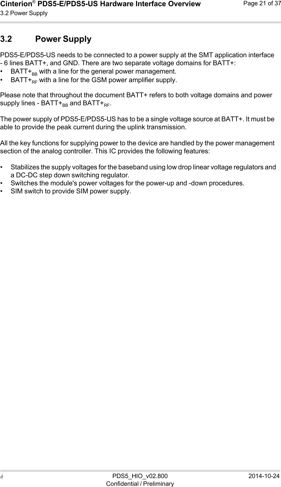  PDS5_HIO_v02.800Confidential / Preliminary2014-10-24Cinterion®  PDS5-E/PDS5-US Hardware Interface Overview3.2 Power Supply Page 21 of 37   3.2 Power Supply PDS5-E/PDS5-US needs to be connected to a power supply at the SMT application interface - 6 lines BATT+, and GND. There are two separate voltage domains for BATT+: • BATT+BB  with a line for the general power management. • BATT+RF  with a line for the GSM power amplifier supply. Please note that throughout the document BATT+ refers to both voltage domains and power supply lines - BATT+BB  and BATT+RF. The power supply of PDS5-E/PDS5-US has to be a single voltage source at BATT+. It must be able to provide the peak current during the uplink transmission.  All the key functions for supplying power to the device are handled by the power management section of the analog controller. This IC provides the following features:  • Stabilizes the supply voltages for the baseband using low drop linear voltage regulators and a DC-DC step down switching regulator. • Switches the module&apos;s power voltages for the power-up and -down procedures. • SIM switch to provide SIM power supply. 