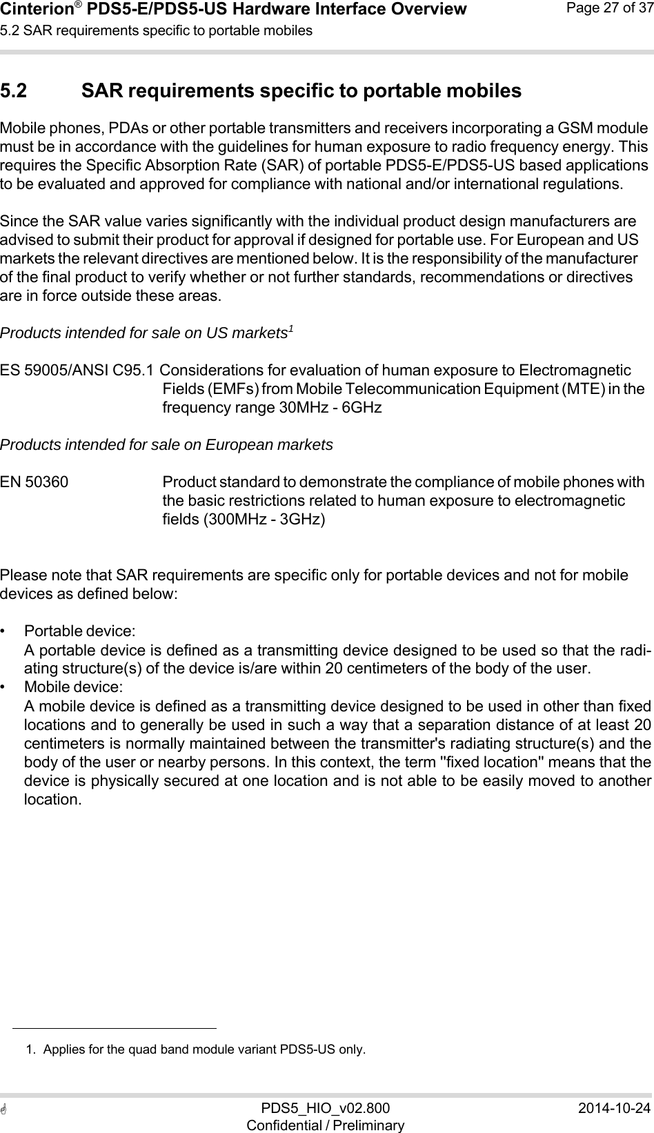 PDS5_HIO_v02.800Confidential / Preliminary2014-10-24Cinterion®  PDS5-E/PDS5-US Hardware Interface Overview5.2 SAR requirements specific to portable mobiles Page 27 of 37   5.2 SAR requirements specific to portable mobiles Mobile phones, PDAs or other portable transmitters and receivers incorporating a GSM module must be in accordance with the guidelines for human exposure to radio frequency energy. This requires the Specific Absorption Rate (SAR) of portable PDS5-E/PDS5-US based applications to be evaluated and approved for compliance with national and/or international regulations.  Since the SAR value varies significantly with the individual product design manufacturers are advised to submit their product for approval if designed for portable use. For European and US markets the relevant directives are mentioned below. It is the responsibility of the manufacturer of the final product to verify whether or not further standards, recommendations or directives are in force outside these areas.  Products intended for sale on US markets1  ES 59005/ANSI C95.1 Considerations for evaluation of human exposure to Electromagnetic Fields (EMFs) from Mobile Telecommunication Equipment (MTE) in the frequency range 30MHz - 6GHz  Products intended for sale on European markets  EN 50360   Product standard to demonstrate the compliance of mobile phones with the basic restrictions related to human exposure to electromagnetic fields (300MHz - 3GHz)   Please note that SAR requirements are specific only for portable devices and not for mobile devices as defined below:  • Portable device: A portable device is defined as a transmitting device designed to be used so that the radi- ating structure(s) of the device is/are within 20 centimeters of the body of the user. • Mobile device: A mobile device is defined as a transmitting device designed to be used in other than fixed locations and to generally be used in such a way that a separation distance of at least 20 centimeters is normally maintained between the transmitter&apos;s radiating structure(s) and the body of the user or nearby persons. In this context, the term &apos;&apos;fixed location&apos;&apos; means that the device is physically secured at one location and is not able to be easily moved to another location.                1.  Applies for the quad band module variant PDS5-US only. 