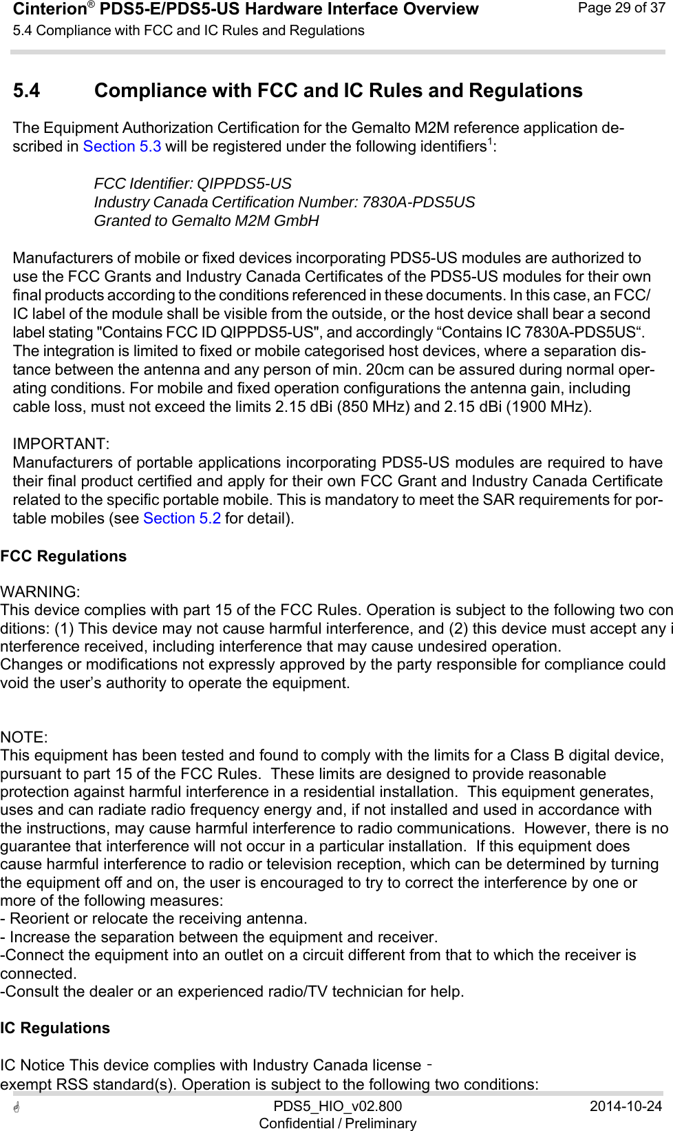  PDS5_HIO_v02.800Confidential / Preliminary2014-10-24Cinterion®  PDS5-E/PDS5-US Hardware Interface Overview5.4 Compliance with FCC and IC Rules and Regulations Page 29 of 37   5.4 Compliance with FCC and IC Rules and Regulations The Equipment Authorization Certification for the Gemalto M2M reference application de- scribed in Section 5.3 will be registered under the following identifiers1:  FCC Identifier: QIPPDS5-US Industry Canada Certification Number: 7830A-PDS5US Granted to Gemalto M2M GmbH  Manufacturers of mobile or fixed devices incorporating PDS5-US modules are authorized to use the FCC Grants and Industry Canada Certificates of the PDS5-US modules for their own final products according to the conditions referenced in these documents. In this case, an FCC/ IC label of the module shall be visible from the outside, or the host device shall bear a second label stating &quot;Contains FCC ID QIPPDS5-US&quot;, and accordingly “Contains IC 7830A-PDS5US“. The integration is limited to fixed or mobile categorised host devices, where a separation dis- tance between the antenna and any person of min. 20cm can be assured during normal oper- ating conditions. For mobile and fixed operation configurations the antenna gain, including cable loss, must not exceed the limits 2.15 dBi (850 MHz) and 2.15 dBi (1900 MHz).  IMPORTANT: Manufacturers of portable applications incorporating PDS5-US modules are required to have their final product certified and apply for their own FCC Grant and Industry Canada Certificate related to the specific portable mobile. This is mandatory to meet the SAR requirements for por- table mobiles (see Section 5.2 for detail).  FCC Regulations    WARNING: This device complies with part 15 of the FCC Rules. Operation is subject to the following two conditions: (1) This device may not cause harmful interference, and (2) this device must accept any interference received, including interference that may cause undesired operation. Changes or modifications not expressly approved by the party responsible for compliance could void the user’s authority to operate the equipment.    NOTE:  This equipment has been tested and found to comply with the limits for a Class B digital device, pursuant to part 15 of the FCC Rules.  These limits are designed to provide reasonable protection against harmful interference in a residential installation.  This equipment generates, uses and can radiate radio frequency energy and, if not installed and used in accordance with the instructions, may cause harmful interference to radio communications.  However, there is no guarantee that interference will not occur in a particular installation.  If this equipment does cause harmful interference to radio or television reception, which can be determined by turning the equipment off and on, the user is encouraged to try to correct the interference by one or more of the following measures: - Reorient or relocate the receiving antenna. - Increase the separation between the equipment and receiver. -Connect the equipment into an outlet on a circuit different from that to which the receiver is connected. -Consult the dealer or an experienced radio/TV technician for help.   IC Regulations    IC Notice This device complies with Industry Canada license‐exempt RSS standard(s). Operation is subject to the following two conditions:  