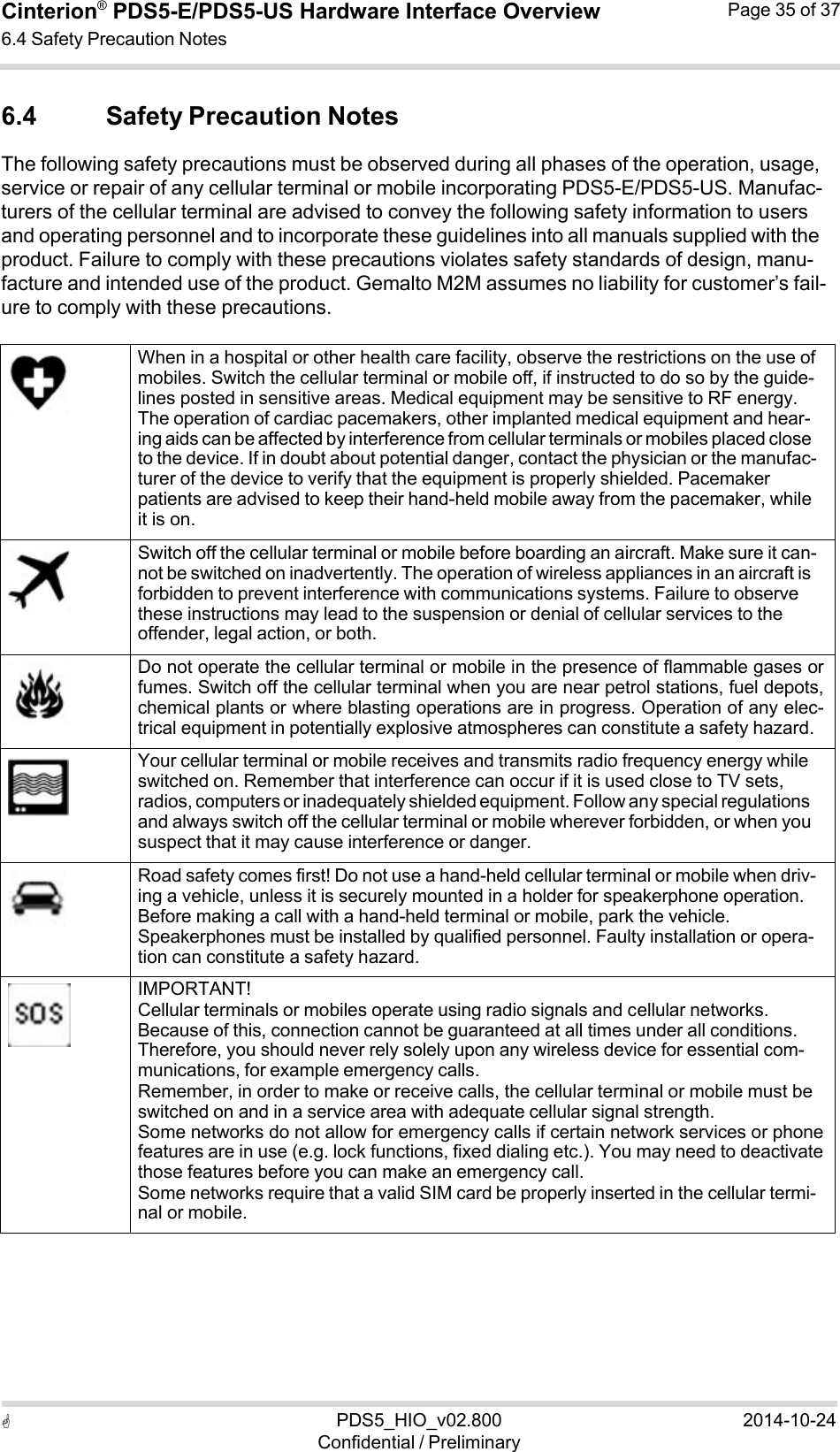  PDS5_HIO_v02.800Confidential / Preliminary2014-10-24Cinterion®  PDS5-E/PDS5-US Hardware Interface Overview6.4 Safety Precaution Notes Page 35 of 37   6.4 Safety Precaution Notes The following safety precautions must be observed during all phases of the operation, usage, service or repair of any cellular terminal or mobile incorporating PDS5-E/PDS5-US. Manufac- turers of the cellular terminal are advised to convey the following safety information to users and operating personnel and to incorporate these guidelines into all manuals supplied with the product. Failure to comply with these precautions violates safety standards of design, manu- facture and intended use of the product. Gemalto M2M assumes no liability for customer’s fail- ure to comply with these precautions.         When in a hospital or other health care facility, observe the restrictions on the use of mobiles. Switch the cellular terminal or mobile off, if instructed to do so by the guide- lines posted in sensitive areas. Medical equipment may be sensitive to RF energy. The operation of cardiac pacemakers, other implanted medical equipment and hear- ing aids can be affected by interference from cellular terminals or mobiles placed close to the device. If in doubt about potential danger, contact the physician or the manufac- turer of the device to verify that the equipment is properly shielded. Pacemaker patients are advised to keep their hand-held mobile away from the pacemaker, while it is on.     Switch off the cellular terminal or mobile before boarding an aircraft. Make sure it can- not be switched on inadvertently. The operation of wireless appliances in an aircraft is forbidden to prevent interference with communications systems. Failure to observe these instructions may lead to the suspension or denial of cellular services to the offender, legal action, or both.    Do not operate the cellular terminal or mobile in the presence of flammable gases orfumes. Switch off the cellular terminal when you are near petrol stations, fuel depots,chemical plants or where blasting operations are in progress. Operation of any elec-trical equipment in potentially explosive atmospheres can constitute a safety hazard.     Your cellular terminal or mobile receives and transmits radio frequency energy while switched on. Remember that interference can occur if it is used close to TV sets, radios, computers or inadequately shielded equipment. Follow any special regulations and always switch off the cellular terminal or mobile wherever forbidden, or when you suspect that it may cause interference or danger.     Road safety comes first! Do not use a hand-held cellular terminal or mobile when driv- ing a vehicle, unless it is securely mounted in a holder for speakerphone operation. Before making a call with a hand-held terminal or mobile, park the vehicle. Speakerphones must be installed by qualified personnel. Faulty installation or opera- tion can constitute a safety hazard.           IMPORTANT! Cellular terminals or mobiles operate using radio signals and cellular networks. Because of this, connection cannot be guaranteed at all times under all conditions. Therefore, you should never rely solely upon any wireless device for essential com- munications, for example emergency calls. Remember, in order to make or receive calls, the cellular terminal or mobile must be switched on and in a service area with adequate cellular signal strength. Some networks do not allow for emergency calls if certain network services or phonefeatures are in use (e.g. lock functions, fixed dialing etc.). You may need to deactivatethose features before you can make an emergency call. Some networks require that a valid SIM card be properly inserted in the cellular termi- nal or mobile. 