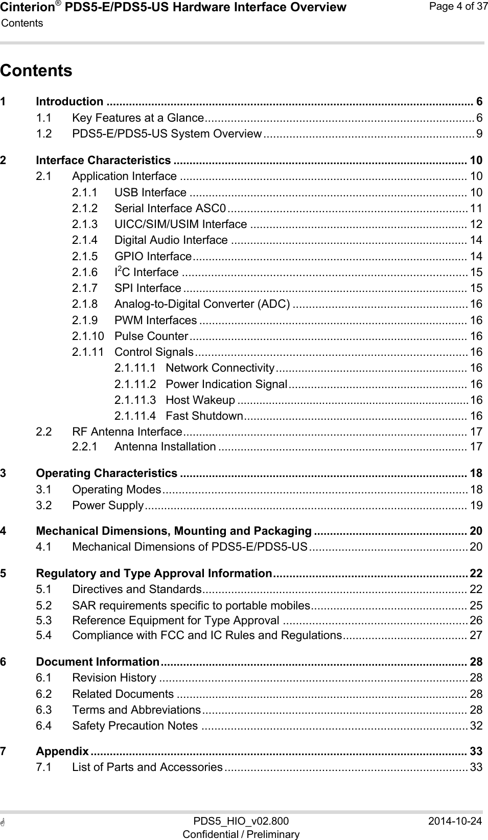 Cinterion®  PDS5-E/PDS5-US Hardware Interface Overview Page 4 of 37 PDS5_HIO_v02.800Confidential / Preliminary2014-10-24  Contents   Contents 1 Introduction ................................................................................................................... 6 1.1 Key Features at a Glance ................................................................................... 6 1.2 PDS5-E/PDS5-US System Overview ................................................................. 9 2 Interface Characteristics ............................................................................................ 10 2.1 Application Interface .......................................................................................... 10 2.1.1 USB Interface ....................................................................................... 10 2.1.2 Serial Interface ASC0 .......................................................................... 11 2.1.3 UICC/SIM/USIM Interface .................................................................... 12 2.1.4 Digital Audio Interface .......................................................................... 14 2.1.5 GPIO Interface ...................................................................................... 14 2.1.6 I2C Interface ........................................................................................ 15 2.1.7 SPI Interface ......................................................................................... 15 2.1.8 Analog-to-Digital Converter (ADC) ...................................................... 16 2.1.9 PWM Interfaces .................................................................................... 16 2.1.10 Pulse Counter ....................................................................................... 16 2.1.11 Control Signals .................................................................................... 16 2.1.11.1 Network Connectivity ............................................................ 16 2.1.11.2 Power Indication Signal ........................................................ 16 2.1.11.3 Host Wakeup .......................................................................... 16 2.1.11.4 Fast Shutdown ...................................................................... 16 2.2 RF Antenna Interface ......................................................................................... 17 2.2.1 Antenna Installation .............................................................................. 17 3 Operating Characteristics .......................................................................................... 18 3.1 Operating Modes .............................................................................................. 18 3.2 Power Supply ..................................................................................................... 19 4 Mechanical Dimensions, Mounting and Packaging ................................................ 20 4.1 Mechanical Dimensions of PDS5-E/PDS5-US ................................................. 20 5 Regulatory and Type Approval Information ............................................................ 22 5.1 Directives and Standards ................................................................................... 22 5.2 SAR requirements specific to portable mobiles ................................................. 25 5.3 Reference Equipment for Type Approval ......................................................... 26 5.4 Compliance with FCC and IC Rules and Regulations ....................................... 27 6 Document Information ................................................................................................ 28 6.1 Revision History ............................................................................................... 28 6.2 Related Documents ........................................................................................... 28 6.3 Terms and Abbreviations ................................................................................... 28 6.4 Safety Precaution Notes .................................................................................. 32 7 Appendix ...................................................................................................................... 33 7.1 List of Parts and Accessories ........................................................................... 33 