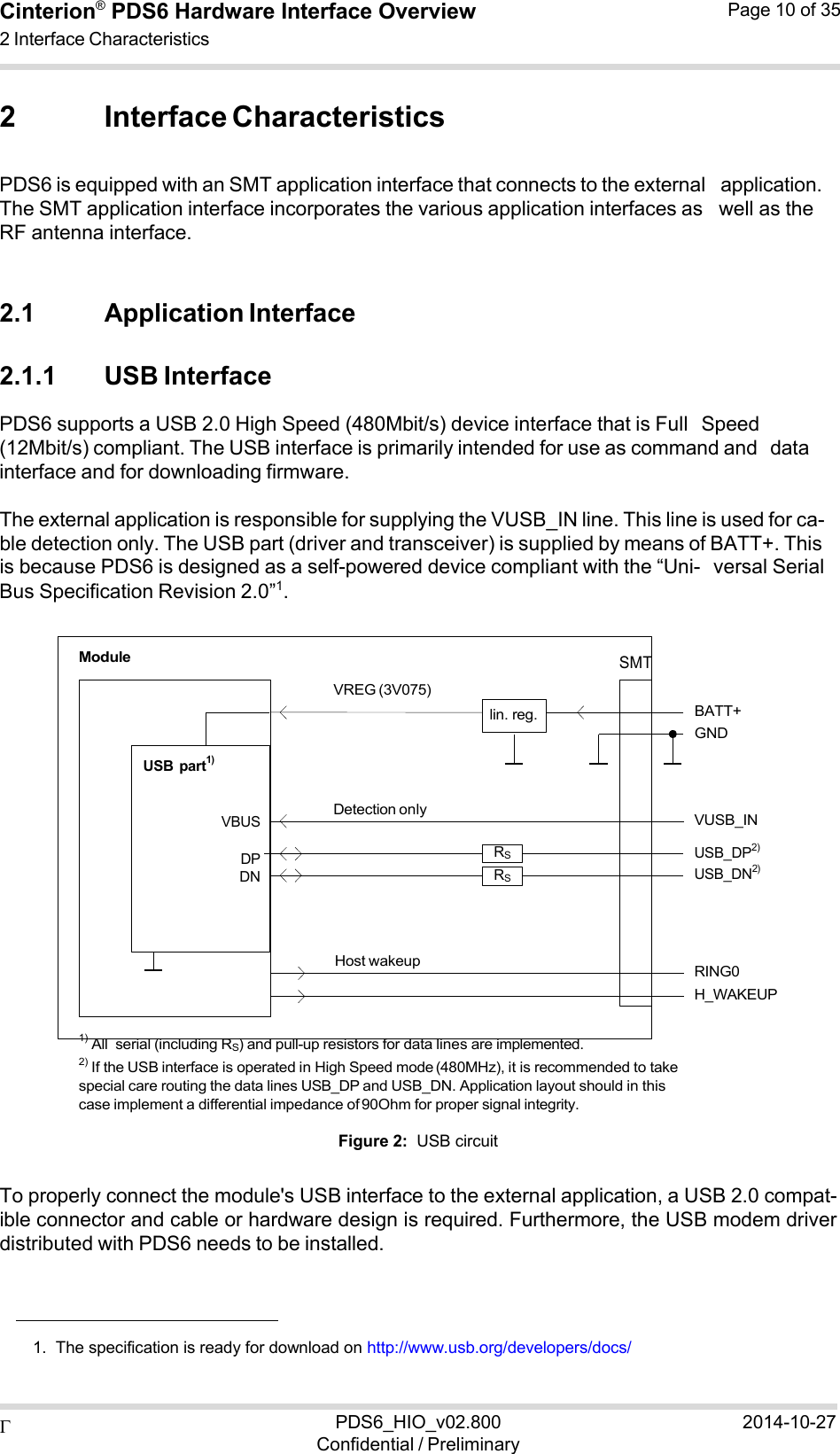  PDS6_HIO_v02.800Confidential / Preliminary2014-10-27Cinterion®  PDS6 Hardware Interface Overview 2 Interface Characteristics Page 10 of 35   2 Interface Characteristics  PDS6 is equipped with an SMT application interface that connects to the external application. The SMT application interface incorporates the various application interfaces as well as the RF antenna interface.   2.1 Application Interface  2.1.1 USB Interface PDS6 supports a USB 2.0 High Speed (480Mbit/s) device interface that is Full Speed (12Mbit/s) compliant. The USB interface is primarily intended for use as command and data interface and for downloading firmware.  The external application is responsible for supplying the VUSB_IN line. This line is used for ca- ble detection only. The USB part (driver and transceiver) is supplied by means of BATT+. This is because PDS6 is designed as a self-powered device compliant with the “Uni- versal Serial Bus Specification Revision 2.0”1.   Module       USB  part1)    VREG (3V075)      lin. reg.  SMT     BATT+ GND   VBUS  DP DN Detection only  RS RS  VUSB_IN USB_DP2) USB_DN2)    Host wakeup   RING0 H_WAKEUP  1) All  serial (including RS) and pull-up resistors for data lines are implemented. 2) If the USB interface is operated in High Speed mode (480MHz), it is recommended to take special care routing the data lines USB_DP and USB_DN. Application layout should in this case implement a differential impedance of 90Ohm for proper signal integrity.  Figure 2:  USB circuit  To properly connect the module&apos;s USB interface to the external application, a USB 2.0 compat- ible connector and cable or hardware design is required. Furthermore, the USB modem driver distributed with PDS6 needs to be installed.      1.  The specification is ready for download on http://www.usb.org/developers/docs/ 