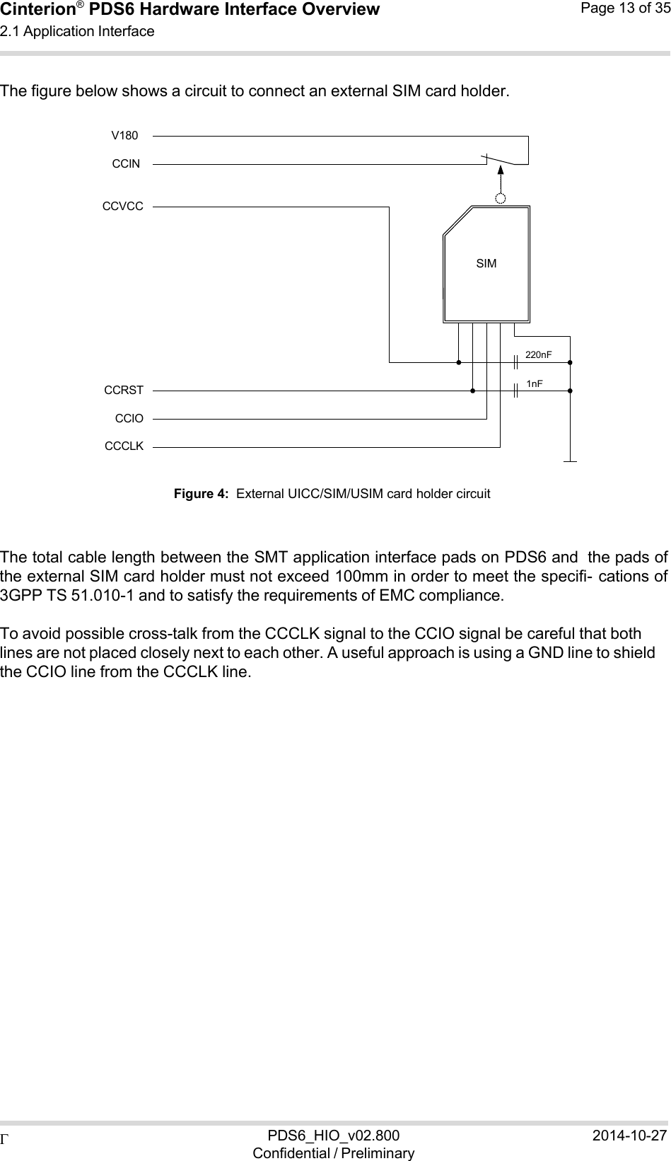  PDS6_HIO_v02.800Confidential / Preliminary2014-10-27Cinterion®  PDS6 Hardware Interface Overview 2.1 Application Interface Page 13 of 35   1nF SIM220nF  The figure below shows a circuit to connect an external SIM card holder.  V180  CCIN  CCVCC             CCRST CCIO CCCLK  Figure 4:  External UICC/SIM/USIM card holder circuit    The total cable length between the SMT application interface pads on PDS6 and the pads of the external SIM card holder must not exceed 100mm in order to meet the specifi- cations of 3GPP TS 51.010-1 and to satisfy the requirements of EMC compliance.  To avoid possible cross-talk from the CCCLK signal to the CCIO signal be careful that both lines are not placed closely next to each other. A useful approach is using a GND line to shield the CCIO line from the CCCLK line. 