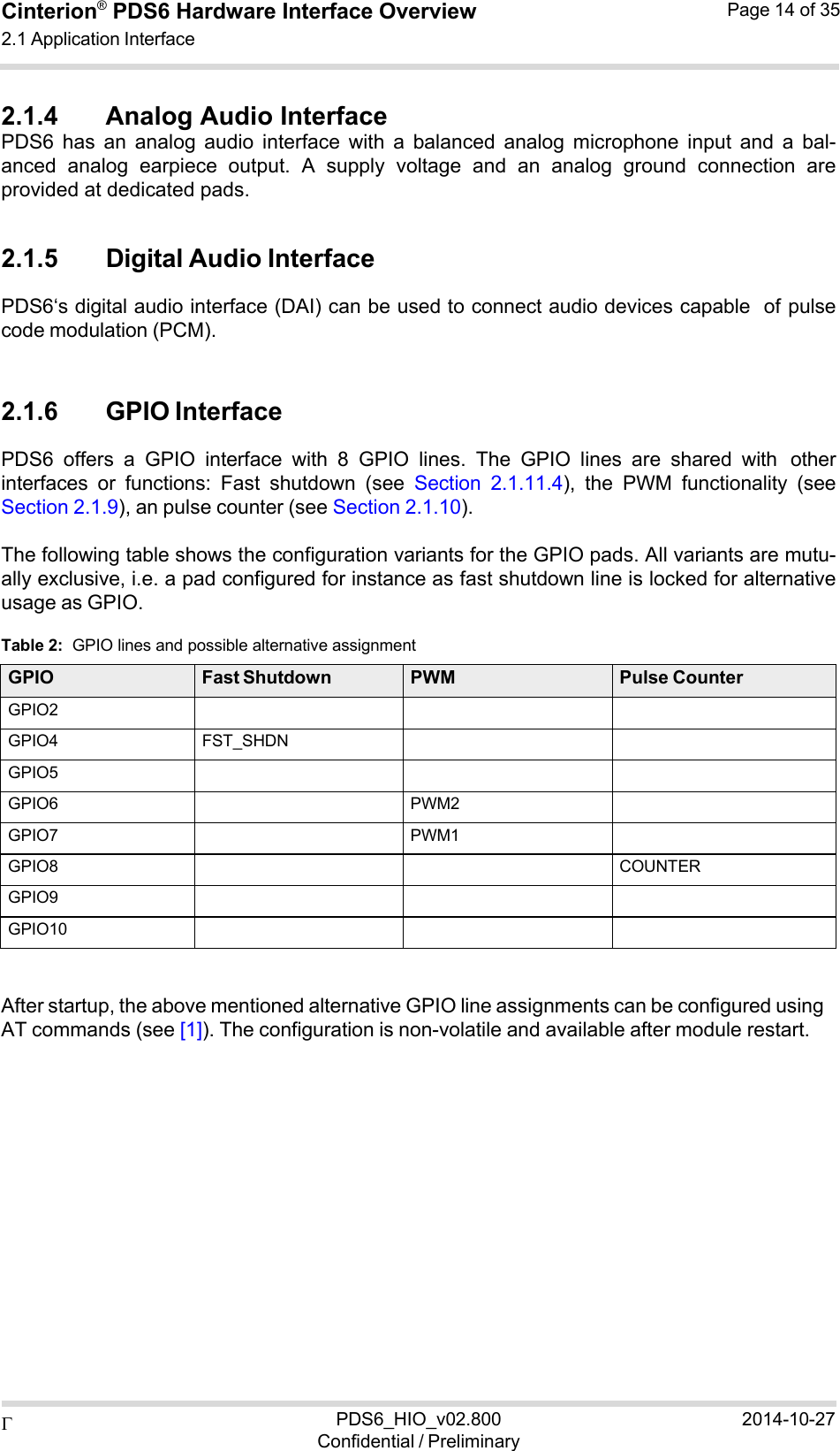 PDS6_HIO_v02.800Confidential / Preliminary2014-10-27Cinterion®  PDS6 Hardware Interface Overview 2.1 Application Interface Page 14 of 35   2.1.4 Analog Audio Interface PDS6  has  an  analog  audio  interface  with  a  balanced  analog  microphone  input  and  a  bal- anced  analog  earpiece  output.  A  supply  voltage  and  an  analog  ground  connection  are provided at dedicated pads.  2.1.5 Digital Audio Interface PDS6‘s digital audio interface (DAI) can be used to connect audio devices capable of pulse code modulation (PCM).   2.1.6 GPIO Interface PDS6  offers  a  GPIO  interface  with  8  GPIO  lines.  The  GPIO  lines  are  shared  with other interfaces  or  functions:  Fast  shutdown  (see  Section  2.1.11.4),  the  PWM  functionality  (see Section 2.1.9), an pulse counter (see Section 2.1.10).  The following table shows the configuration variants for the GPIO pads. All variants are mutu- ally exclusive, i.e. a pad configured for instance as fast shutdown line is locked for alternative usage as GPIO.  Table 2:  GPIO lines and possible alternative assignment  GPIO Fast Shutdown PWM Pulse Counter GPIO2    GPIO4 FST_SHDN   GPIO5    GPIO6  PWM2  GPIO7  PWM1  GPIO8    COUNTER GPIO9    GPIO10      After startup, the above mentioned alternative GPIO line assignments can be configured using AT commands (see [1]). The configuration is non-volatile and available after module restart. 