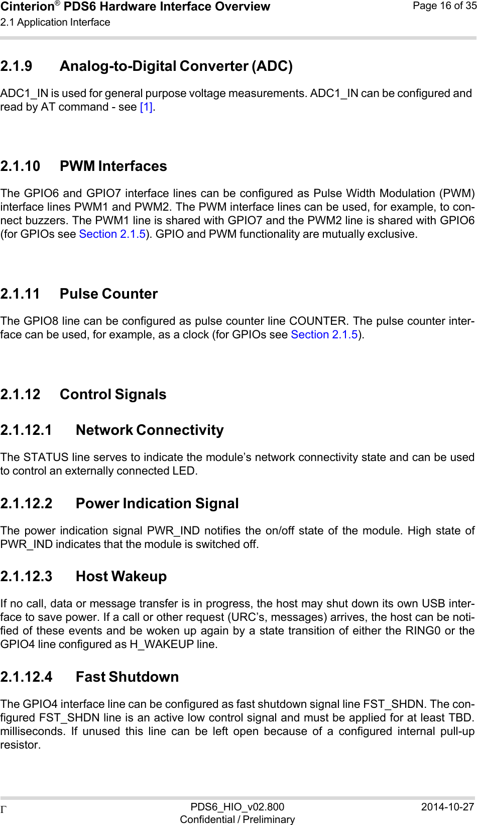  PDS6_HIO_v02.800Confidential / Preliminary2014-10-27Cinterion®  PDS6 Hardware Interface Overview 2.1 Application Interface Page 16 of 35   2.1.9 Analog-to-Digital Converter (ADC) ADC1_IN is used for general purpose voltage measurements. ADC1_IN can be configured and read by AT command - see [1].    2.1.10 PWM Interfaces The GPIO6 and GPIO7 interface lines can be configured as Pulse Width Modulation (PWM) interface lines PWM1 and PWM2. The PWM interface lines can be used, for example, to con- nect buzzers. The PWM1 line is shared with GPIO7 and the PWM2 line is shared with GPIO6 (for GPIOs see Section 2.1.5). GPIO and PWM functionality are mutually exclusive.    2.1.11 Pulse Counter The GPIO8 line can be configured as pulse counter line COUNTER. The pulse counter inter- face can be used, for example, as a clock (for GPIOs see Section 2.1.5).    2.1.12 Control Signals  2.1.12.1 Network Connectivity The STATUS line serves to indicate the module’s network connectivity state and can be used to control an externally connected LED.  2.1.12.2 Power Indication Signal The power  indication signal  PWR_IND  notifies the  on/off  state  of  the  module.  High  state of PWR_IND indicates that the module is switched off.  2.1.12.3 Host Wakeup If no call, data or message transfer is in progress, the host may shut down its own USB inter- face to save power. If a call or other request (URC’s, messages) arrives, the host can be noti- fied of these events and be woken up again by a state transition of either the RING0 or the GPIO4 line configured as H_WAKEUP line.  2.1.12.4 Fast Shutdown The GPIO4 interface line can be configured as fast shutdown signal line FST_SHDN. The con- figured FST_SHDN line is an active low control signal and must be applied for at least TBD. milliseconds.  If  unused  this  line  can  be  left  open  because  of  a  configured  internal  pull-up resistor. 