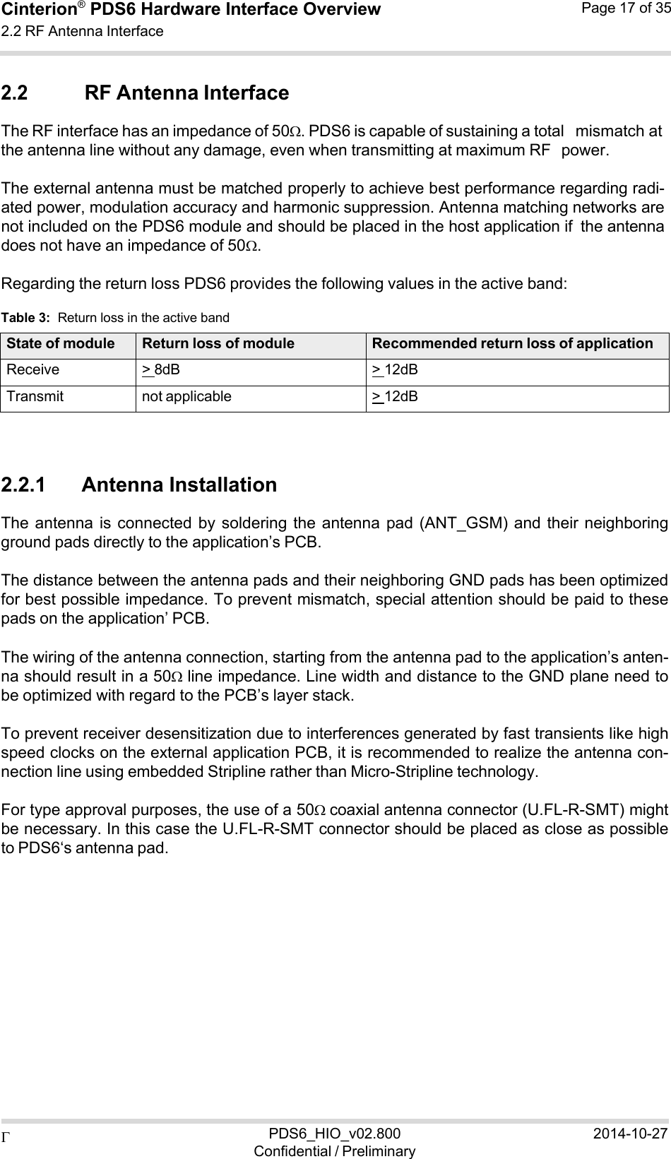  PDS6_HIO_v02.800Confidential / Preliminary2014-10-27Cinterion®  PDS6 Hardware Interface Overview 2.2 RF Antenna Interface Page 17 of 35   2.2 RF Antenna Interface The RF interface has an impedance of 50. PDS6 is capable of sustaining a total mismatch at the antenna line without any damage, even when transmitting at maximum RF power.  The external antenna must be matched properly to achieve best performance regarding radi- ated power, modulation accuracy and harmonic suppression. Antenna matching networks are not included on the PDS6 module and should be placed in the host application if the antenna does not have an impedance of 50.  Regarding the return loss PDS6 provides the following values in the active band:  Table 3:  Return loss in the active band  State of module Return loss of module Recommended return loss of applicationReceive &gt; 8dB &gt; 12dBTransmit not applicable &gt; 12dB   2.2.1      Antenna Installation The antenna  is connected  by  soldering  the antenna  pad (ANT_GSM)  and their  neighboring ground pads directly to the application’s PCB.  The distance between the antenna pads and their neighboring GND pads has been optimized for best possible impedance. To prevent mismatch, special attention should be paid to these pads on the application’ PCB.  The wiring of the antenna connection, starting from the antenna pad to the application’s anten- na should result in a 50 line impedance. Line width and distance to the GND plane need to be optimized with regard to the PCB’s layer stack.  To prevent receiver desensitization due to interferences generated by fast transients like high speed clocks on the external application PCB, it is recommended to realize the antenna con- nection line using embedded Stripline rather than Micro-Stripline technology.  For type approval purposes, the use of a 50coaxial antenna connector (U.FL-R-SMT) might be necessary. In this case the U.FL-R-SMT connector should be placed as close as possible to PDS6‘s antenna pad. 