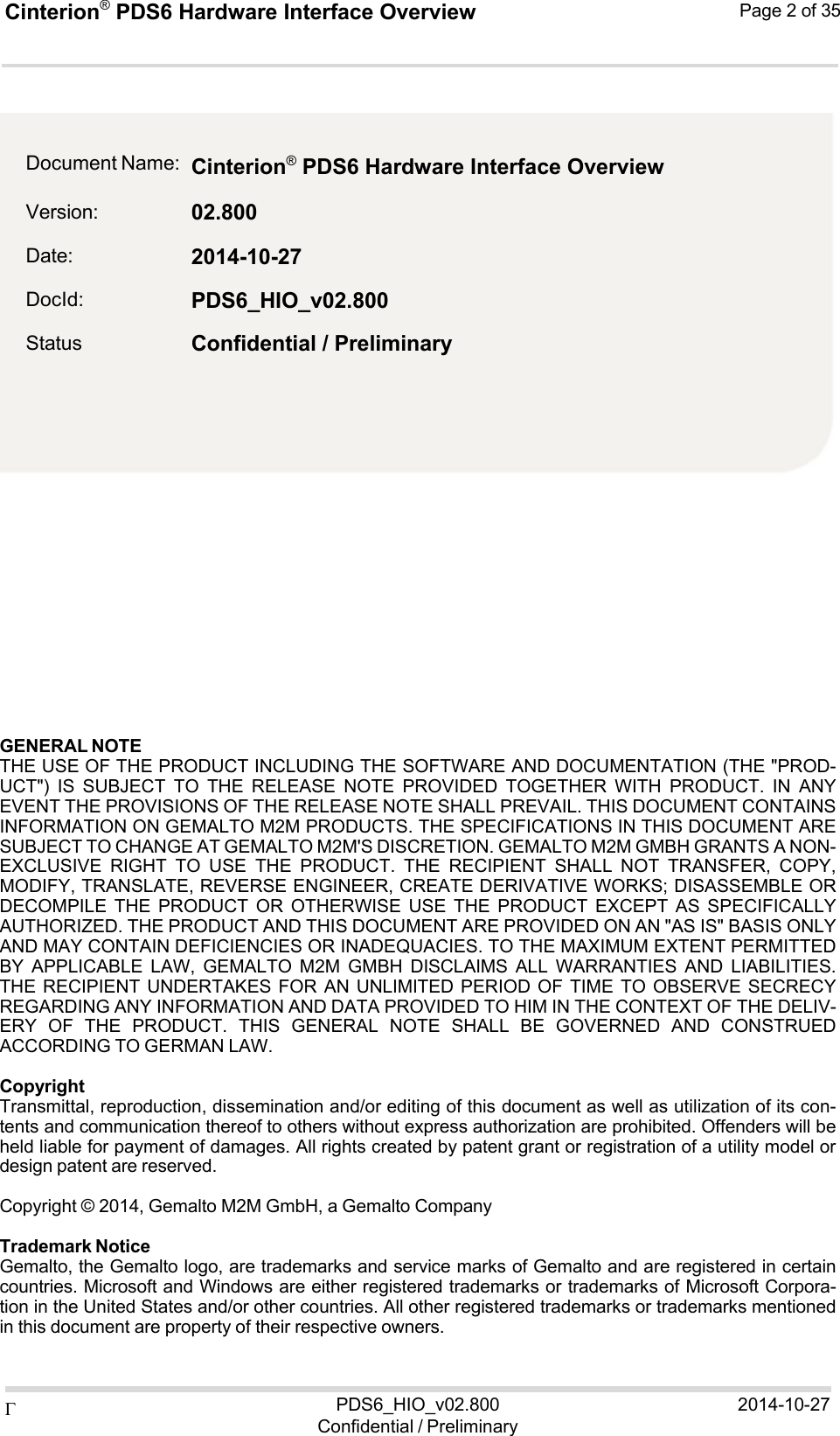 Cinterion®  PDS6 Hardware Interface Overview Page 2 of 35 PDS6_HIO_v02.800Confidential / Preliminary2014-10-27    2                  GENERAL NOTE THE USE OF THE PRODUCT INCLUDING THE SOFTWARE AND DOCUMENTATION (THE &quot;PROD- UCT&quot;)  IS  SUBJECT  TO  THE  RELEASE  NOTE  PROVIDED  TOGETHER  WITH  PRODUCT.  IN  ANY EVENT THE PROVISIONS OF THE RELEASE NOTE SHALL PREVAIL. THIS DOCUMENT CONTAINS INFORMATION ON GEMALTO M2M PRODUCTS. THE SPECIFICATIONS IN THIS DOCUMENT ARE SUBJECT TO CHANGE AT GEMALTO M2M&apos;S DISCRETION. GEMALTO M2M GMBH GRANTS A NON- EXCLUSIVE  RIGHT  TO  USE  THE  PRODUCT.  THE  RECIPIENT  SHALL  NOT  TRANSFER,  COPY, MODIFY, TRANSLATE, REVERSE ENGINEER, CREATE DERIVATIVE WORKS; DISASSEMBLE OR DECOMPILE  THE  PRODUCT  OR  OTHERWISE  USE  THE  PRODUCT  EXCEPT  AS  SPECIFICALLY AUTHORIZED. THE PRODUCT AND THIS DOCUMENT ARE PROVIDED ON AN &quot;AS IS&quot; BASIS ONLY AND MAY CONTAIN DEFICIENCIES OR INADEQUACIES. TO THE MAXIMUM EXTENT PERMITTED BY  APPLICABLE  LAW,  GEMALTO  M2M  GMBH  DISCLAIMS  ALL  WARRANTIES  AND  LIABILITIES. THE RECIPIENT UNDERTAKES FOR AN UNLIMITED PERIOD OF  TIME  TO  OBSERVE SECRECY REGARDING ANY INFORMATION AND DATA PROVIDED TO HIM IN THE CONTEXT OF THE DELIV- ERY  OF  THE  PRODUCT.  THIS  GENERAL  NOTE  SHALL  BE  GOVERNED  AND  CONSTRUED ACCORDING TO GERMAN LAW.  Copyright Transmittal, reproduction, dissemination and/or editing of this document as well as utilization of its con- tents and communication thereof to others without express authorization are prohibited. Offenders will be held liable for payment of damages. All rights created by patent grant or registration of a utility model or design patent are reserved.  Copyright © 2014, Gemalto M2M GmbH, a Gemalto Company  Trademark Notice Gemalto, the Gemalto logo, are trademarks and service marks of Gemalto and are registered in certain countries. Microsoft and Windows are either registered trademarks or trademarks of Microsoft Corpora- tion in the United States and/or other countries. All other registered trademarks or trademarks mentioned in this document are property of their respective owners. Document Name: Version: Date: DocId: Status Cinterion® PDS6 Hardware Interface Overview 02.800 2014-10-27 PDS6_HIO_v02.800 Confidential / Preliminary 