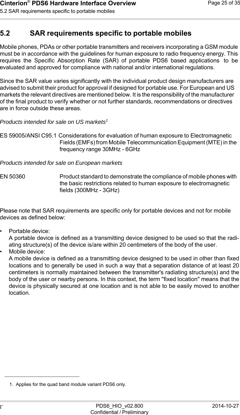  PDS6_HIO_v02.800Confidential / Preliminary2014-10-27Cinterion®  PDS6 Hardware Interface Overview 5.2 SAR requirements specific to portable mobiles Page 25 of 35   5.2 SAR requirements specific to portable mobiles Mobile phones, PDAs or other portable transmitters and receivers incorporating a GSM module must be in accordance with the guidelines for human exposure to radio frequency energy. This requires  the  Specific  Absorption  Rate  (SAR)  of  portable  PDS6  based  applications to  be evaluated and approved for compliance with national and/or international regulations.  Since the SAR value varies significantly with the individual product design manufacturers are advised to submit their product for approval if designed for portable use. For European and US markets the relevant directives are mentioned below. It is the responsibility of the manufacturer of the final product to verify whether or not further standards, recommendations or directives are in force outside these areas.  Products intended for sale on US markets1  ES 59005/ANSI C95.1 Considerations for evaluation of human exposure to Electromagnetic Fields (EMFs) from Mobile Telecommunication Equipment (MTE) in the frequency range 30MHz - 6GHz  Products intended for sale on European markets  EN 50360   Product standard to demonstrate the compliance of mobile phones with the basic restrictions related to human exposure to electromagnetic fields (300MHz - 3GHz)   Please note that SAR requirements are specific only for portable devices and not for mobile devices as defined below:  • Portable device: A portable device is defined as a transmitting device designed to be used so that the radi- ating structure(s) of the device is/are within 20 centimeters of the body of the user. • Mobile device: A mobile device is defined as a transmitting device designed to be used in other than fixed locations and to generally be used in such a way that a separation distance of at least 20 centimeters is normally maintained between the transmitter&apos;s radiating structure(s) and the body of the user or nearby persons. In this context, the term &apos;&apos;fixed location&apos;&apos; means that the device is physically secured at one location and is not able to be easily moved to another location.                1.  Applies for the quad band module variant PDS6 only. 