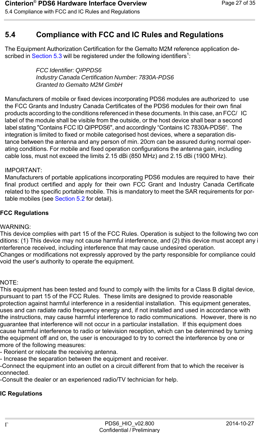  PDS6_HIO_v02.800Confidential / Preliminary2014-10-27Cinterion®  PDS6 Hardware Interface Overview 5.4 Compliance with FCC and IC Rules and Regulations Page 27 of 35   5.4 Compliance with FCC and IC Rules and Regulations The Equipment Authorization Certification for the Gemalto M2M reference application de- scribed in Section 5.3 will be registered under the following identifiers1:  FCC Identifier: QIPPDS6 Industry Canada Certification Number: 7830A-PDS6 Granted to Gemalto M2M GmbH  Manufacturers of mobile or fixed devices incorporating PDS6 modules are authorized to use the FCC Grants and Industry Canada Certificates of the PDS6 modules for their own final products according to the conditions referenced in these documents. In this case, an FCC/ IC label of the module shall be visible from the outside, or the host device shall bear a second label stating &quot;Contains FCC ID QIPPDS6&quot;, and accordingly “Contains IC 7830A-PDS6“. The integration is limited to fixed or mobile categorised host devices, where a separation dis- tance between the antenna and any person of min. 20cm can be assured during normal oper- ating conditions. For mobile and fixed operation configurations the antenna gain, including cable loss, must not exceed the limits 2.15 dBi (850 MHz) and 2.15 dBi (1900 MHz).  IMPORTANT: Manufacturers of portable applications incorporating PDS6 modules are required to have their final  product  certified  and  apply  for  their  own  FCC  Grant  and  Industry  Canada  Certificate related to the specific portable mobile. This is mandatory to meet the SAR requirements for por- table mobiles (see Section 5.2 for detail).  FCC Regulations    WARNING: This device complies with part 15 of the FCC Rules. Operation is subject to the following two conditions: (1) This device may not cause harmful interference, and (2) this device must accept any interference received, including interference that may cause undesired operation. Changes or modifications not expressly approved by the party responsible for compliance could void the user’s authority to operate the equipment.    NOTE:  This equipment has been tested and found to comply with the limits for a Class B digital device, pursuant to part 15 of the FCC Rules.  These limits are designed to provide reasonable protection against harmful interference in a residential installation.  This equipment generates, uses and can radiate radio frequency energy and, if not installed and used in accordance with the instructions, may cause harmful interference to radio communications.  However, there is no guarantee that interference will not occur in a particular installation.  If this equipment does cause harmful interference to radio or television reception, which can be determined by turning the equipment off and on, the user is encouraged to try to correct the interference by one or more of the following measures: - Reorient or relocate the receiving antenna. - Increase the separation between the equipment and receiver. -Connect the equipment into an outlet on a circuit different from that to which the receiver is connected. -Consult the dealer or an experienced radio/TV technician for help.   IC Regulations    