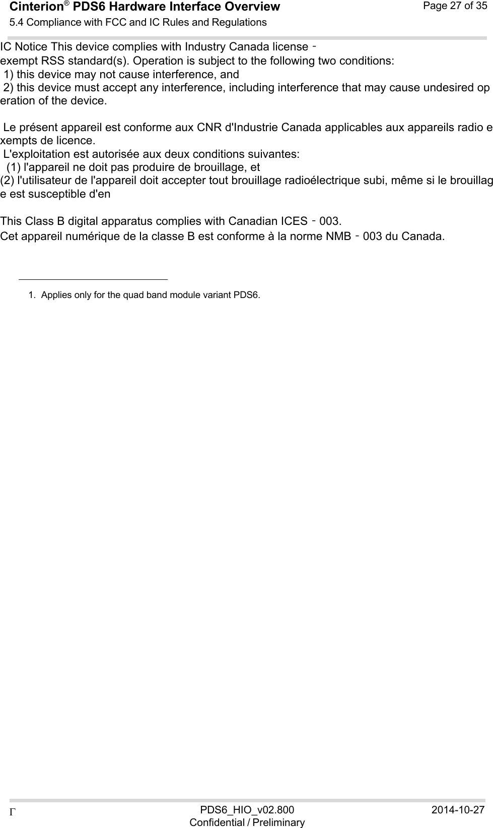  PDS6_HIO_v02.800Confidential / Preliminary2014-10-27Cinterion®  PDS6 Hardware Interface Overview 5.4 Compliance with FCC and IC Rules and Regulations Page 27 of 35  IC Notice This device complies with Industry Canada license‐exempt RSS standard(s). Operation is subject to the following two conditions:   1) this device may not cause interference, and  2) this device must accept any interference, including interference that may cause undesired operation of the device.    Le présent appareil est conforme aux CNR d&apos;Industrie Canada applicables aux appareils radio exempts de licence.  L&apos;exploitation est autorisée aux deux conditions suivantes:    (1) l&apos;appareil ne doit pas produire de brouillage, et  (2) l&apos;utilisateur de l&apos;appareil doit accepter tout brouillage radioélectrique subi, même si le brouillage est susceptible d&apos;en    This Class B digital apparatus complies with Canadian ICES‐003. Cet appareil numérique de la classe B est conforme à la norme NMB‐003 du Canada.        1.  Applies only for the quad band module variant PDS6. 