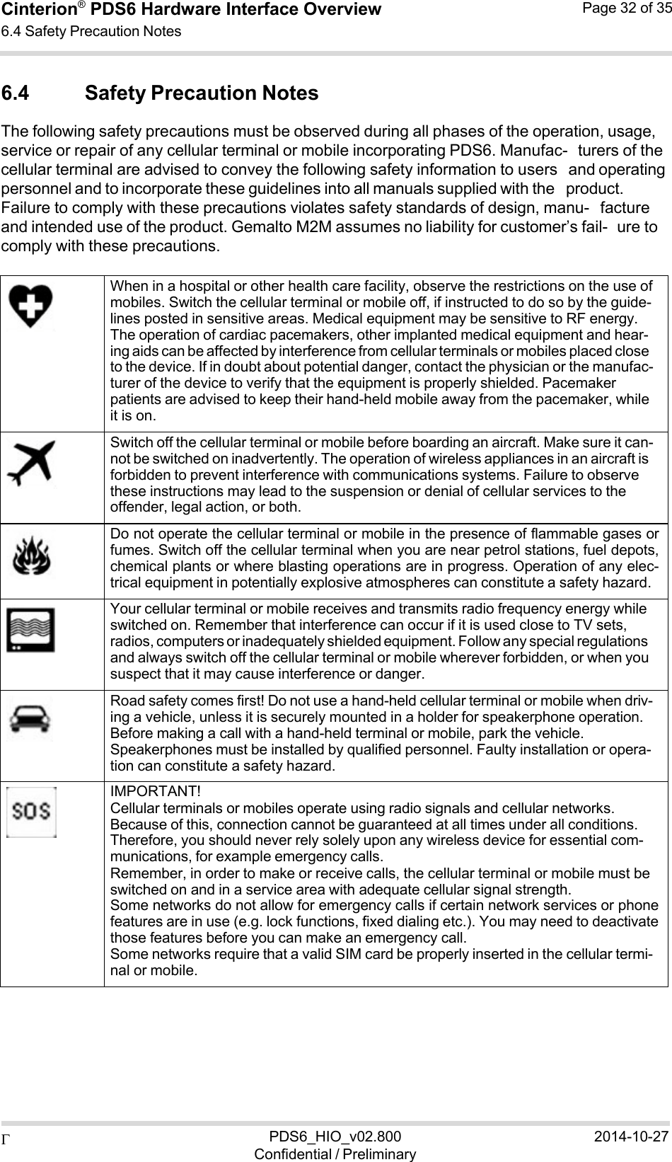  PDS6_HIO_v02.800Confidential / Preliminary2014-10-27Cinterion®  PDS6 Hardware Interface Overview 6.4 Safety Precaution Notes Page 32 of 35   6.4 Safety Precaution Notes The following safety precautions must be observed during all phases of the operation, usage, service or repair of any cellular terminal or mobile incorporating PDS6. Manufac- turers of the cellular terminal are advised to convey the following safety information to users and operating personnel and to incorporate these guidelines into all manuals supplied with the product. Failure to comply with these precautions violates safety standards of design, manu- facture and intended use of the product. Gemalto M2M assumes no liability for customer’s fail- ure to comply with these precautions.         When in a hospital or other health care facility, observe the restrictions on the use of mobiles. Switch the cellular terminal or mobile off, if instructed to do so by the guide- lines posted in sensitive areas. Medical equipment may be sensitive to RF energy. The operation of cardiac pacemakers, other implanted medical equipment and hear- ing aids can be affected by interference from cellular terminals or mobiles placed close to the device. If in doubt about potential danger, contact the physician or the manufac- turer of the device to verify that the equipment is properly shielded. Pacemaker patients are advised to keep their hand-held mobile away from the pacemaker, while it is on.     Switch off the cellular terminal or mobile before boarding an aircraft. Make sure it can- not be switched on inadvertently. The operation of wireless appliances in an aircraft is forbidden to prevent interference with communications systems. Failure to observe these instructions may lead to the suspension or denial of cellular services to the offender, legal action, or both.    Do not operate the cellular terminal or mobile in the presence of flammable gases orfumes. Switch off the cellular terminal when you are near petrol stations, fuel depots,chemical plants or where blasting operations are in progress. Operation of any elec-trical equipment in potentially explosive atmospheres can constitute a safety hazard.     Your cellular terminal or mobile receives and transmits radio frequency energy while switched on. Remember that interference can occur if it is used close to TV sets, radios, computers or inadequately shielded equipment. Follow any special regulations and always switch off the cellular terminal or mobile wherever forbidden, or when you suspect that it may cause interference or danger.     Road safety comes first! Do not use a hand-held cellular terminal or mobile when driv- ing a vehicle, unless it is securely mounted in a holder for speakerphone operation. Before making a call with a hand-held terminal or mobile, park the vehicle. Speakerphones must be installed by qualified personnel. Faulty installation or opera- tion can constitute a safety hazard.           IMPORTANT! Cellular terminals or mobiles operate using radio signals and cellular networks. Because of this, connection cannot be guaranteed at all times under all conditions. Therefore, you should never rely solely upon any wireless device for essential com- munications, for example emergency calls. Remember, in order to make or receive calls, the cellular terminal or mobile must be switched on and in a service area with adequate cellular signal strength. Some networks do not allow for emergency calls if certain network services or phonefeatures are in use (e.g. lock functions, fixed dialing etc.). You may need to deactivatethose features before you can make an emergency call. Some networks require that a valid SIM card be properly inserted in the cellular termi- nal or mobile. 