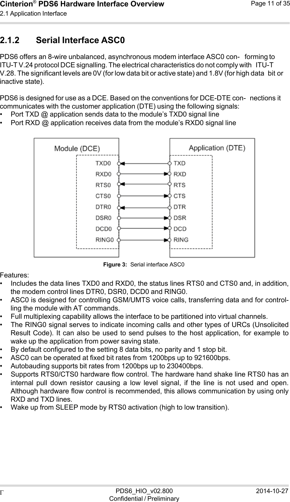  PDS6_HIO_v02.800Confidential / Preliminary2014-10-27Cinterion®  PDS6 Hardware Interface Overview 2.1 Application Interface Page 11 of 35   2.1.2 Serial Interface ASC0 PDS6 offers an 8-wire unbalanced, asynchronous modem interface ASC0 con- forming to ITU-T V.24 protocol DCE signalling. The electrical characteristics do not comply with ITU-T V.28. The significant levels are 0V (for low data bit or active state) and 1.8V (for high data bit or inactive state).  PDS6 is designed for use as a DCE. Based on the conventions for DCE-DTE con- nections it communicates with the customer application (DTE) using the following signals: • Port TXD @ application sends data to the module’s TXD0 signal line • Port RXD @ application receives data from the module’s RXD0 signal line     Features: Figure 3:  Serial interface ASC0 • Includes the data lines TXD0 and RXD0, the status lines RTS0 and CTS0 and, in addition, the modem control lines DTR0, DSR0, DCD0 and RING0. • ASC0 is designed for controlling GSM/UMTS voice calls, transferring data and for control- ling the module with AT commands. • Full multiplexing capability allows the interface to be partitioned into virtual channels. • The RING0 signal serves to indicate incoming calls and other types of URCs (Unsolicited Result Code). It can also be used to send pulses to the host application, for example to wake up the application from power saving state. • By default configured to the setting 8 data bits, no parity and 1 stop bit. • ASC0 can be operated at fixed bit rates from 1200bps up to 921600bps. • Autobauding supports bit rates from 1200bps up to 230400bps. • Supports RTS0/CTS0 hardware flow control. The hardware hand shake line RTS0 has an internal  pull  down  resistor  causing  a  low  level  signal,  if  the  line  is  not  used  and  open. Although hardware flow control is recommended, this allows communication by using only RXD and TXD lines. • Wake up from SLEEP mode by RTS0 activation (high to low transition). 