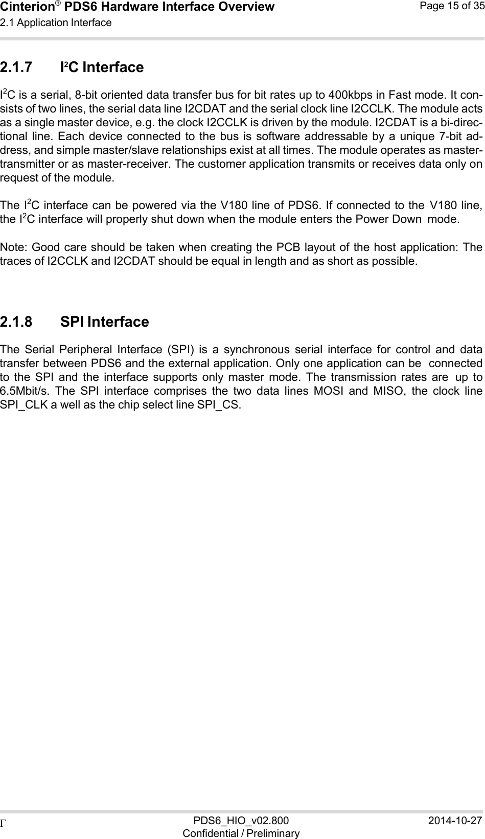  PDS6_HIO_v02.800Confidential / Preliminary2014-10-27Cinterion®  PDS6 Hardware Interface Overview 2.1 Application Interface Page 15 of 35   2.1.7 I2C Interface I2C is a serial, 8-bit oriented data transfer bus for bit rates up to 400kbps in Fast mode. It con- sists of two lines, the serial data line I2CDAT and the serial clock line I2CCLK. The module acts as a single master device, e.g. the clock I2CCLK is driven by the module. I2CDAT is a bi-direc- tional line. Each  device  connected to the bus  is  software addressable by  a  unique 7-bit  ad- dress, and simple master/slave relationships exist at all times. The module operates as master- transmitter or as master-receiver. The customer application transmits or receives data only on request of the module.  The I2C interface can be powered via the V180 line of PDS6. If connected to the V180 line, the I2C interface will properly shut down when the module enters the Power Down mode.  Note: Good care should be taken when creating the PCB layout of the host application: The traces of I2CCLK and I2CDAT should be equal in length and as short as possible.    2.1.8 SPI Interface The  Serial  Peripheral  Interface  (SPI)  is  a  synchronous  serial  interface  for  control  and  data transfer between PDS6 and the external application. Only one application can be connected to  the  SPI  and  the  interface  supports  only  master  mode.  The  transmission  rates are up  to 6.5Mbit/s.  The  SPI  interface  comprises  the  two  data  lines  MOSI  and  MISO,  the  clock  line SPI_CLK a well as the chip select line SPI_CS. 