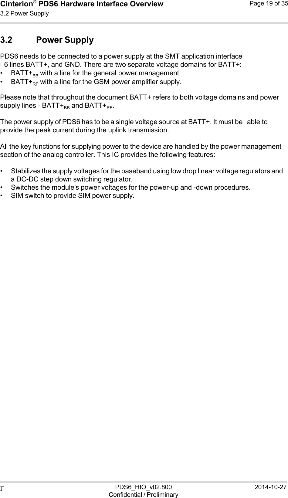  PDS6_HIO_v02.800Confidential / Preliminary2014-10-27Cinterion®  PDS6 Hardware Interface Overview 3.2 Power Supply Page 19 of 35   3.2 Power Supply PDS6 needs to be connected to a power supply at the SMT application interface - 6 lines BATT+, and GND. There are two separate voltage domains for BATT+: • BATT+BB  with a line for the general power management. • BATT+RF  with a line for the GSM power amplifier supply. Please note that throughout the document BATT+ refers to both voltage domains and power supply lines - BATT+BB  and BATT+RF. The power supply of PDS6 has to be a single voltage source at BATT+. It must be able to provide the peak current during the uplink transmission.  All the key functions for supplying power to the device are handled by the power management section of the analog controller. This IC provides the following features:  • Stabilizes the supply voltages for the baseband using low drop linear voltage regulators and a DC-DC step down switching regulator. • Switches the module&apos;s power voltages for the power-up and -down procedures. • SIM switch to provide SIM power supply. 