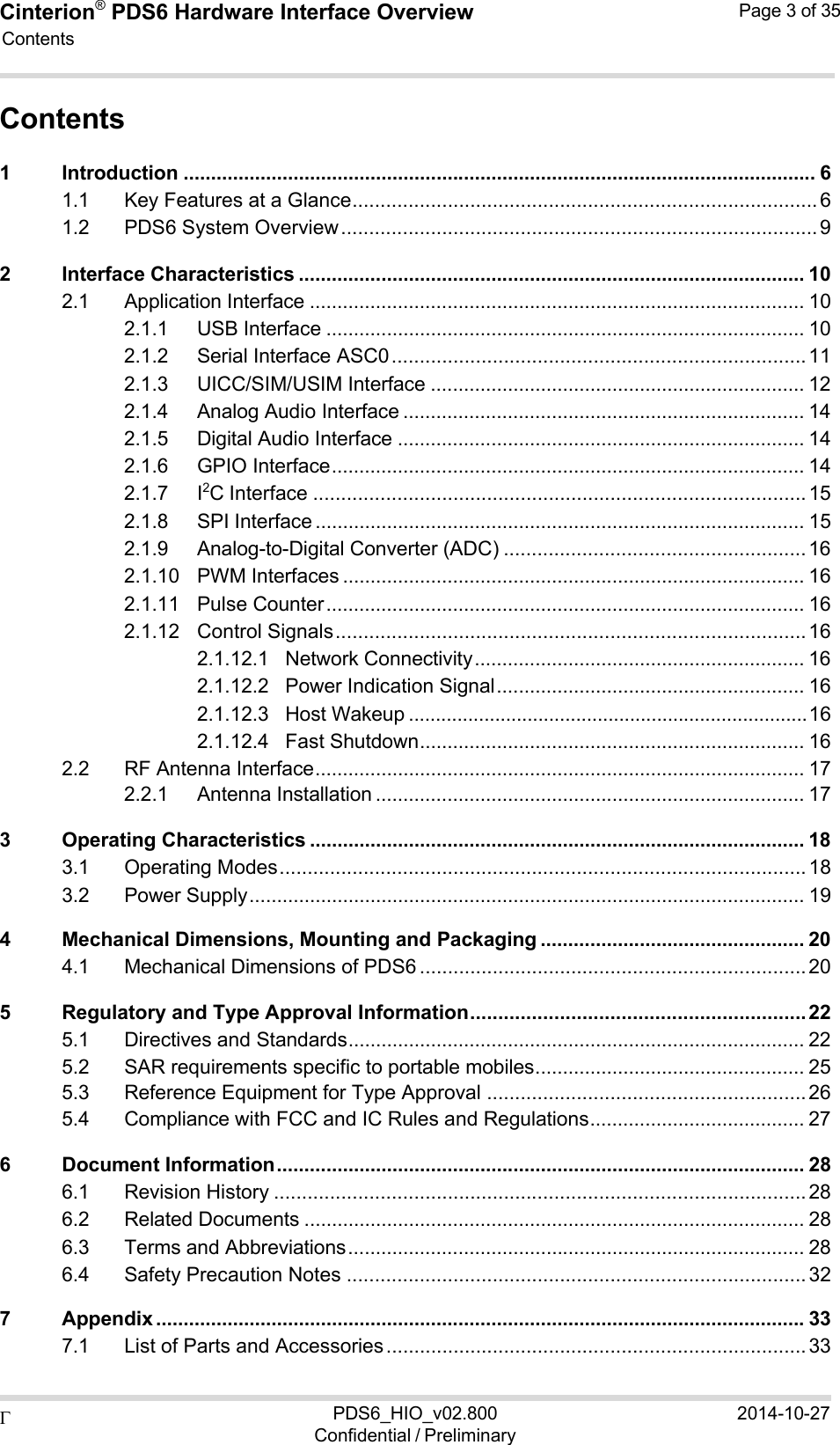 Cinterion®  PDS6 Hardware Interface Overview Page 3 of 35 PDS6_HIO_v02.800Confidential / Preliminary2014-10-27  Contents    Contents 1 Introduction ................................................................................................................... 6 1.1 Key Features at a Glance ................................................................................... 6 1.2 PDS6 System Overview ..................................................................................... 9 2 Interface Characteristics ............................................................................................ 10 2.1 Application Interface .......................................................................................... 10 2.1.1 USB Interface ....................................................................................... 10 2.1.2 Serial Interface ASC0 .......................................................................... 11 2.1.3 UICC/SIM/USIM Interface .................................................................... 12 2.1.4 Analog Audio Interface ......................................................................... 14 2.1.5 Digital Audio Interface .......................................................................... 14 2.1.6 GPIO Interface ...................................................................................... 14 2.1.7 I2C Interface ........................................................................................ 15 2.1.8 SPI Interface ......................................................................................... 15 2.1.9 Analog-to-Digital Converter (ADC) ...................................................... 16 2.1.10 PWM Interfaces .................................................................................... 16 2.1.11 Pulse Counter ....................................................................................... 16 2.1.12 Control Signals .................................................................................... 16 2.1.12.1 Network Connectivity ............................................................ 16 2.1.12.2 Power Indication Signal ........................................................ 16 2.1.12.3 Host Wakeup .......................................................................... 16 2.1.12.4 Fast Shutdown ...................................................................... 16 2.2 RF Antenna Interface ......................................................................................... 17 2.2.1 Antenna Installation .............................................................................. 17 3 Operating Characteristics .......................................................................................... 18 3.1 Operating Modes .............................................................................................. 18 3.2 Power Supply ..................................................................................................... 19 4 Mechanical Dimensions, Mounting and Packaging ................................................ 20 4.1 Mechanical Dimensions of PDS6 ..................................................................... 20 5 Regulatory and Type Approval Information ............................................................ 22 5.1 Directives and Standards ................................................................................... 22 5.2 SAR requirements specific to portable mobiles ................................................. 25 5.3 Reference Equipment for Type Approval ......................................................... 26 5.4 Compliance with FCC and IC Rules and Regulations ....................................... 27 6 Document Information ................................................................................................ 28 6.1 Revision History ............................................................................................... 28 6.2 Related Documents ........................................................................................... 28 6.3 Terms and Abbreviations ................................................................................... 28 6.4 Safety Precaution Notes .................................................................................. 32 7 Appendix ...................................................................................................................... 33 7.1 List of Parts and Accessories ........................................................................... 33 