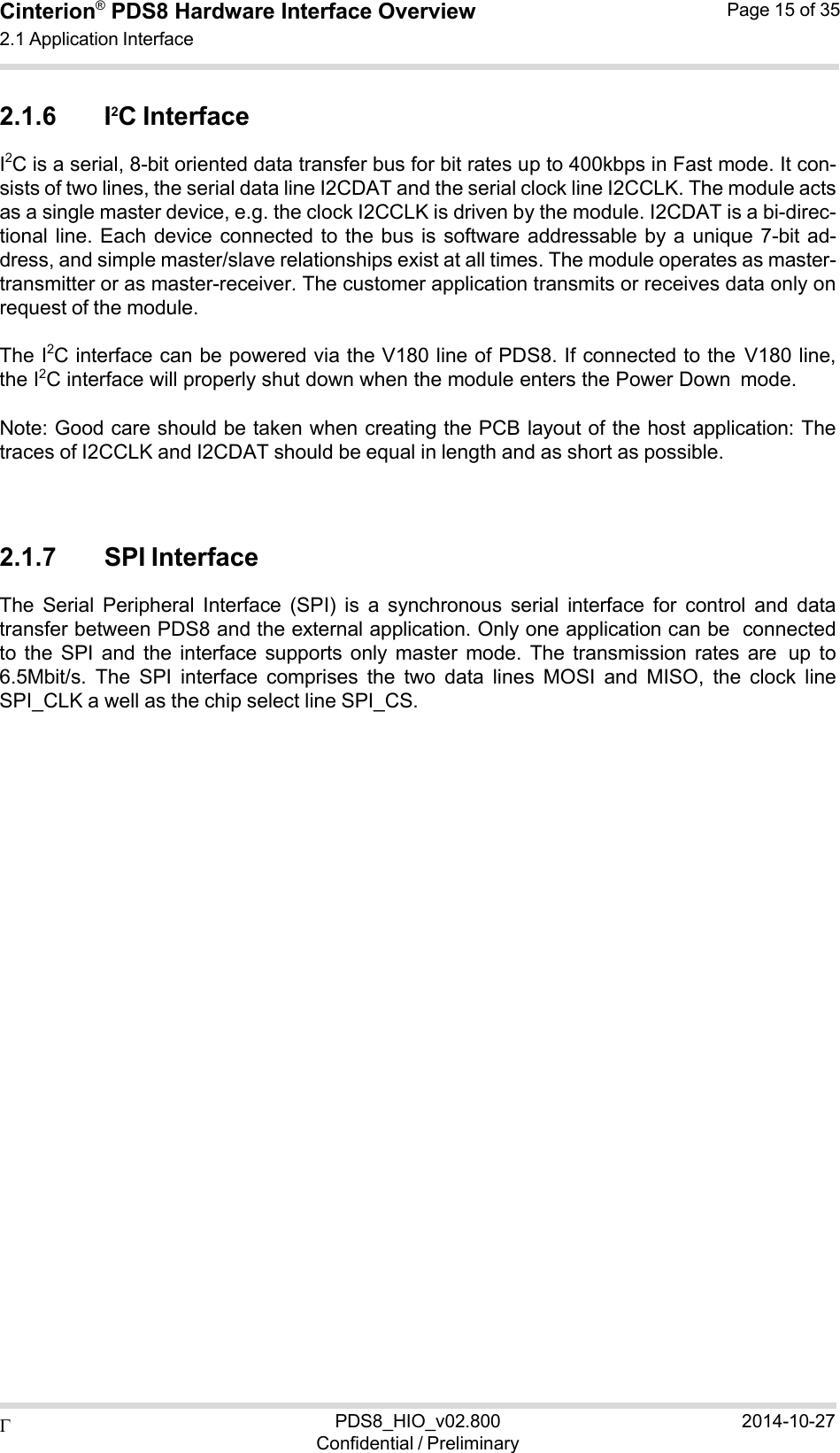  PDS8_HIO_v02.800Confidential / Preliminary2014-10-27Cinterion®  PDS8 Hardware Interface Overview 2.1 Application Interface Page 15 of 35   2.1.6 I2C Interface I2C is a serial, 8-bit oriented data transfer bus for bit rates up to 400kbps in Fast mode. It con- sists of two lines, the serial data line I2CDAT and the serial clock line I2CCLK. The module acts as a single master device, e.g. the clock I2CCLK is driven by the module. I2CDAT is a bi-direc- tional line. Each  device  connected to the bus  is  software addressable by  a  unique 7-bit  ad- dress, and simple master/slave relationships exist at all times. The module operates as master- transmitter or as master-receiver. The customer application transmits or receives data only on request of the module.  The I2C interface can be powered via the V180 line of PDS8. If connected to the V180 line, the I2C interface will properly shut down when the module enters the Power Down mode.  Note: Good care should be taken when creating the PCB layout of the host application: The traces of I2CCLK and I2CDAT should be equal in length and as short as possible.    2.1.7 SPI Interface The  Serial  Peripheral  Interface  (SPI)  is  a  synchronous  serial  interface  for  control  and  data transfer between PDS8 and the external application. Only one application can be connected to  the  SPI  and  the  interface  supports  only  master  mode.  The  transmission  rates are up  to 6.5Mbit/s.  The  SPI  interface  comprises  the  two  data  lines  MOSI  and  MISO,  the  clock  line SPI_CLK a well as the chip select line SPI_CS. 