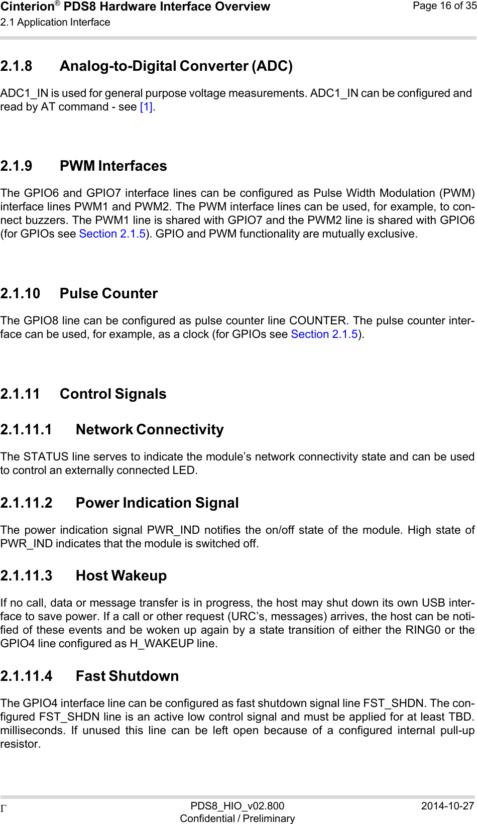  PDS8_HIO_v02.800Confidential / Preliminary2014-10-27Cinterion®  PDS8 Hardware Interface Overview 2.1 Application Interface Page 16 of 35   2.1.8 Analog-to-Digital Converter (ADC) ADC1_IN is used for general purpose voltage measurements. ADC1_IN can be configured and read by AT command - see [1].    2.1.9 PWM Interfaces The GPIO6 and GPIO7 interface lines can be configured as Pulse Width Modulation (PWM) interface lines PWM1 and PWM2. The PWM interface lines can be used, for example, to con- nect buzzers. The PWM1 line is shared with GPIO7 and the PWM2 line is shared with GPIO6 (for GPIOs see Section 2.1.5). GPIO and PWM functionality are mutually exclusive.    2.1.10 Pulse Counter The GPIO8 line can be configured as pulse counter line COUNTER. The pulse counter inter- face can be used, for example, as a clock (for GPIOs see Section 2.1.5).    2.1.11 Control Signals  2.1.11.1 Network Connectivity The STATUS line serves to indicate the module’s network connectivity state and can be used to control an externally connected LED.  2.1.11.2 Power Indication Signal The power  indication signal  PWR_IND  notifies the  on/off  state  of  the  module.  High  state of PWR_IND indicates that the module is switched off.  2.1.11.3 Host Wakeup If no call, data or message transfer is in progress, the host may shut down its own USB inter- face to save power. If a call or other request (URC’s, messages) arrives, the host can be noti- fied of these events and be woken up again by a state transition of either the RING0 or the GPIO4 line configured as H_WAKEUP line.  2.1.11.4 Fast Shutdown The GPIO4 interface line can be configured as fast shutdown signal line FST_SHDN. The con- figured FST_SHDN line is an active low control signal and must be applied for at least TBD. milliseconds.  If  unused  this  line  can  be  left  open  because  of  a  configured  internal  pull-up resistor. 