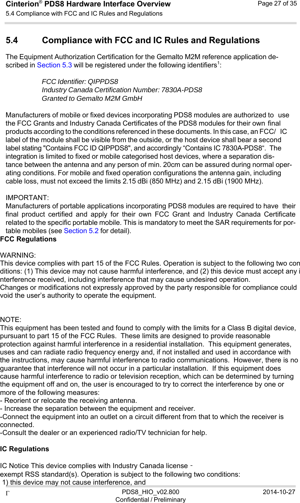  PDS8_HIO_v02.800Confidential / Preliminary2014-10-27Cinterion®  PDS8 Hardware Interface Overview 5.4 Compliance with FCC and IC Rules and Regulations Page 27 of 35   5.4 Compliance with FCC and IC Rules and Regulations The Equipment Authorization Certification for the Gemalto M2M reference application de- scribed in Section 5.3 will be registered under the following identifiers1:  FCC Identifier: QIPPDS8 Industry Canada Certification Number: 7830A-PDS8 Granted to Gemalto M2M GmbH  Manufacturers of mobile or fixed devices incorporating PDS8 modules are authorized to use the FCC Grants and Industry Canada Certificates of the PDS8 modules for their own final products according to the conditions referenced in these documents. In this case, an FCC/ IC label of the module shall be visible from the outside, or the host device shall bear a second label stating &quot;Contains FCC ID QIPPDS8&quot;, and accordingly “Contains IC 7830A-PDS8“. The integration is limited to fixed or mobile categorised host devices, where a separation dis- tance between the antenna and any person of min. 20cm can be assured during normal oper- ating conditions. For mobile and fixed operation configurations the antenna gain, including cable loss, must not exceed the limits 2.15 dBi (850 MHz) and 2.15 dBi (1900 MHz).  IMPORTANT: Manufacturers of portable applications incorporating PDS8 modules are required to have their final  product  certified  and  apply  for  their  own  FCC  Grant  and  Industry  Canada  Certificate related to the specific portable mobile. This is mandatory to meet the SAR requirements for por- table mobiles (see Section 5.2 for detail). FCC Regulations    WARNING: This device complies with part 15 of the FCC Rules. Operation is subject to the following two conditions: (1) This device may not cause harmful interference, and (2) this device must accept any interference received, including interference that may cause undesired operation. Changes or modifications not expressly approved by the party responsible for compliance could void the user’s authority to operate the equipment.    NOTE:  This equipment has been tested and found to comply with the limits for a Class B digital device, pursuant to part 15 of the FCC Rules.  These limits are designed to provide reasonable protection against harmful interference in a residential installation.  This equipment generates, uses and can radiate radio frequency energy and, if not installed and used in accordance with the instructions, may cause harmful interference to radio communications.  However, there is no guarantee that interference will not occur in a particular installation.  If this equipment does cause harmful interference to radio or television reception, which can be determined by turning the equipment off and on, the user is encouraged to try to correct the interference by one or more of the following measures: - Reorient or relocate the receiving antenna. - Increase the separation between the equipment and receiver. -Connect the equipment into an outlet on a circuit different from that to which the receiver is connected. -Consult the dealer or an experienced radio/TV technician for help.   IC Regulations    IC Notice This device complies with Industry Canada license‐exempt RSS standard(s). Operation is subject to the following two conditions:   1) this device may not cause interference, and 