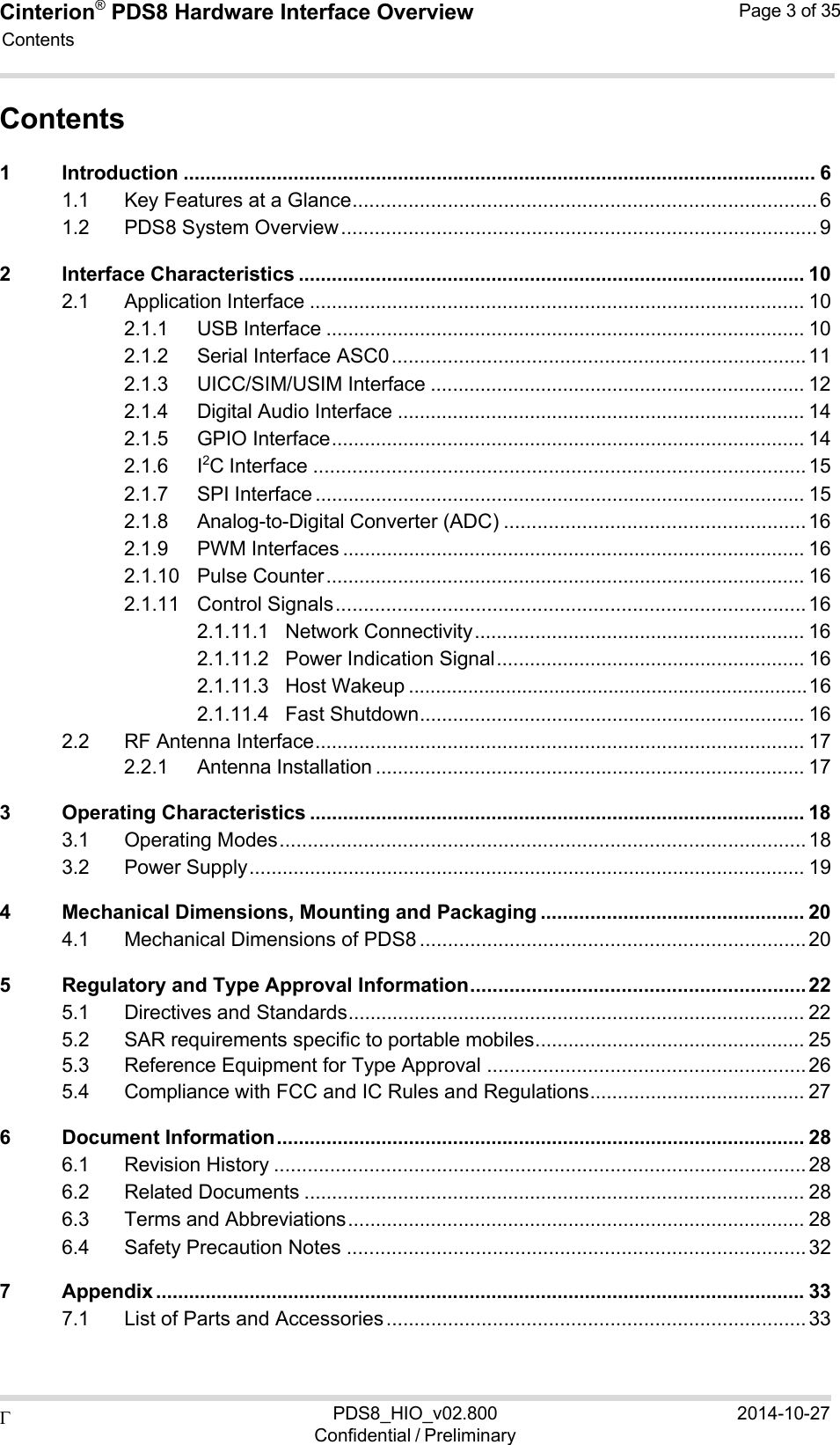Cinterion®  PDS8 Hardware Interface Overview Page 3 of 35 PDS8_HIO_v02.800Confidential / Preliminary2014-10-27  Contents    Contents 1 Introduction ................................................................................................................... 6 1.1 Key Features at a Glance ................................................................................... 6 1.2 PDS8 System Overview ..................................................................................... 9 2 Interface Characteristics ............................................................................................ 10 2.1 Application Interface .......................................................................................... 10 2.1.1 USB Interface ....................................................................................... 10 2.1.2 Serial Interface ASC0 .......................................................................... 11 2.1.3 UICC/SIM/USIM Interface .................................................................... 12 2.1.4 Digital Audio Interface .......................................................................... 14 2.1.5 GPIO Interface ...................................................................................... 14 2.1.6 I2C Interface ........................................................................................ 15 2.1.7 SPI Interface ......................................................................................... 15 2.1.8 Analog-to-Digital Converter (ADC) ...................................................... 16 2.1.9 PWM Interfaces .................................................................................... 16 2.1.10 Pulse Counter ....................................................................................... 16 2.1.11 Control Signals .................................................................................... 16 2.1.11.1 Network Connectivity ............................................................ 16 2.1.11.2 Power Indication Signal ........................................................ 16 2.1.11.3 Host Wakeup .......................................................................... 16 2.1.11.4 Fast Shutdown ...................................................................... 16 2.2 RF Antenna Interface ......................................................................................... 17 2.2.1 Antenna Installation .............................................................................. 17 3 Operating Characteristics .......................................................................................... 18 3.1 Operating Modes .............................................................................................. 18 3.2 Power Supply ..................................................................................................... 19 4 Mechanical Dimensions, Mounting and Packaging ................................................ 20 4.1 Mechanical Dimensions of PDS8 ..................................................................... 20 5 Regulatory and Type Approval Information ............................................................ 22 5.1 Directives and Standards ................................................................................... 22 5.2 SAR requirements specific to portable mobiles ................................................. 25 5.3 Reference Equipment for Type Approval ......................................................... 26 5.4 Compliance with FCC and IC Rules and Regulations ....................................... 27 6 Document Information ................................................................................................ 28 6.1 Revision History ............................................................................................... 28 6.2 Related Documents ........................................................................................... 28 6.3 Terms and Abbreviations ................................................................................... 28 6.4 Safety Precaution Notes .................................................................................. 32 7 Appendix ...................................................................................................................... 33 7.1 List of Parts and Accessories ........................................................................... 33 