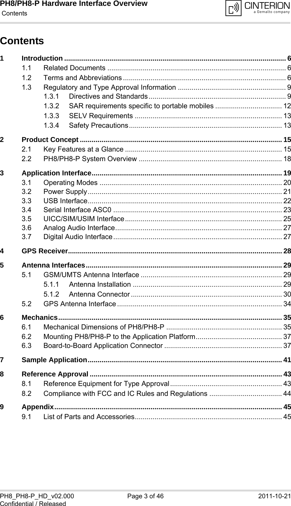 PH8/PH8-P Hardware Interface Overview Contents46PH8_PH8-P_HD_v02.000 Page 3 of 46 2011-10-21Confidential / ReleasedContents1 Introduction ................................................................................................................. 61.1 Related Documents ........................................................................................... 61.2 Terms and Abbreviations ................................................................................... 61.3 Regulatory and Type Approval Information ....................................................... 91.3.1 Directives and Standards...................................................................... 91.3.2 SAR requirements specific to portable mobiles .................................. 121.3.3 SELV Requirements ........................................................................... 131.3.4 Safety Precautions.............................................................................. 132 Product Concept ....................................................................................................... 152.1 Key Features at a Glance ................................................................................ 152.2 PH8/PH8-P System Overview ......................................................................... 183 Application Interface................................................................................................. 193.1 Operating Modes ............................................................................................. 203.2 Power Supply................................................................................................... 213.3 USB Interface................................................................................................... 223.4 Serial Interface ASC0 ...................................................................................... 233.5 UICC/SIM/USIM Interface................................................................................ 253.6 Analog Audio Interface..................................................................................... 273.7 Digital Audio Interface...................................................................................... 274 GPS Receiver............................................................................................................. 285 Antenna Interfaces.................................................................................................... 295.1 GSM/UMTS Antenna Interface ........................................................................ 295.1.1 Antenna Installation ............................................................................ 295.1.2 Antenna Connector ............................................................................. 305.2 GPS Antenna Interface .................................................................................... 346 Mechanics.................................................................................................................. 356.1 Mechanical Dimensions of PH8/PH8-P ........................................................... 356.2 Mounting PH8/PH8-P to the Application Platform............................................ 376.3 Board-to-Board Application Connector ............................................................ 377 Sample Application................................................................................................... 418 Reference Approval .................................................................................................. 438.1 Reference Equipment for Type Approval......................................................... 438.2 Compliance with FCC and IC Rules and Regulations ..................................... 449 Appendix.................................................................................................................... 459.1 List of Parts and Accessories........................................................................... 45