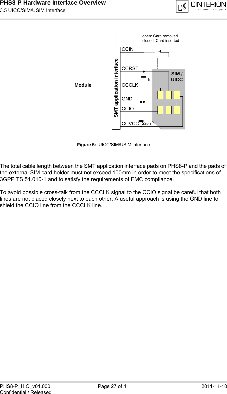 PHS8-P Hardware Interface Overview3.5 UICC/SIM/USIM Interface29PHS8-P_HIO_v01.000 Page 27 of 41 2011-11-10Confidential / ReleasedFigure 5:  UICC/SIM/USIM interfaceThe total cable length between the SMT application interface pads on PHS8-P and the pads of the external SIM card holder must not exceed 100mm in order to meet the specifications of 3GPP TS 51.010-1 and to satisfy the requirements of EMC compliance.To avoid possible cross-talk from the CCCLK signal to the CCIO signal be careful that both lines are not placed closely next to each other. A useful approach is using the GND line to shield the CCIO line from the CCCLK line.Moduleopen: Card removedclosed: Card insertedCCRSTCCVCCCCIOCCCLKCCINSIM /UICC1n220nSMT application interfaceGND