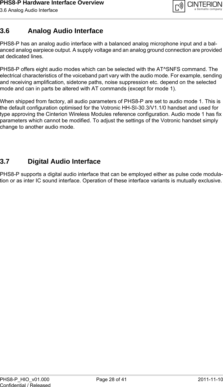 PHS8-P Hardware Interface Overview3.6 Analog Audio Interface29PHS8-P_HIO_v01.000 Page 28 of 41 2011-11-10Confidential / Released3.6 Analog Audio InterfacePHS8-P has an analog audio interface with a balanced analog microphone input and a bal-anced analog earpiece output. A supply voltage and an analog ground connection are provided at dedicated lines.PHS8-P offers eight audio modes which can be selected with the AT^SNFS command. The electrical characteristics of the voiceband part vary with the audio mode. For example, sending and receiving amplification, sidetone paths, noise suppression etc. depend on the selected mode and can in parts be altered with AT commands (except for mode 1).When shipped from factory, all audio parameters of PHS8-P are set to audio mode 1. This is the default configuration optimised for the Votronic HH-SI-30.3/V1.1/0 handset and used for type approving the Cinterion Wireless Modules reference configuration. Audio mode 1 has fix parameters which cannot be modified. To adjust the settings of the Votronic handset simply change to another audio mode.3.7 Digital Audio InterfacePHS8-P supports a digital audio interface that can be employed either as pulse code modula-tion or as inter IC sound interface. Operation of these interface variants is mutually exclusive.