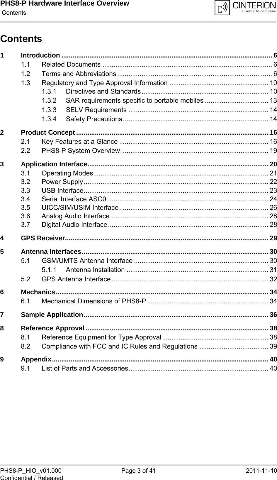 PHS8-P Hardware Interface Overview Contents41PHS8-P_HIO_v01.000 Page 3 of 41 2011-11-10Confidential / ReleasedContents1 Introduction ................................................................................................................. 61.1 Related Documents ........................................................................................... 61.2 Terms and Abbreviations ................................................................................... 61.3 Regulatory and Type Approval Information ..................................................... 101.3.1 Directives and Standards.................................................................... 101.3.2 SAR requirements specific to portable mobiles .................................. 131.3.3 SELV Requirements ........................................................................... 141.3.4 Safety Precautions.............................................................................. 142 Product Concept ....................................................................................................... 162.1 Key Features at a Glance ................................................................................ 162.2 PHS8-P System Overview ............................................................................... 193 Application Interface................................................................................................. 203.1 Operating Modes ............................................................................................. 213.2 Power Supply................................................................................................... 223.3 USB Interface................................................................................................... 233.4 Serial Interface ASC0 ...................................................................................... 243.5 UICC/SIM/USIM Interface................................................................................ 263.6 Analog Audio Interface..................................................................................... 283.7 Digital Audio Interface...................................................................................... 284 GPS Receiver............................................................................................................. 295 Antenna Interfaces.................................................................................................... 305.1 GSM/UMTS Antenna Interface ........................................................................ 305.1.1 Antenna Installation ............................................................................ 315.2 GPS Antenna Interface .................................................................................... 326 Mechanics.................................................................................................................. 346.1 Mechanical Dimensions of PHS8-P ................................................................. 347 Sample Application................................................................................................... 368 Reference Approval .................................................................................................. 388.1 Reference Equipment for Type Approval......................................................... 388.2 Compliance with FCC and IC Rules and Regulations ..................................... 399 Appendix.................................................................................................................... 409.1 List of Parts and Accessories........................................................................... 40