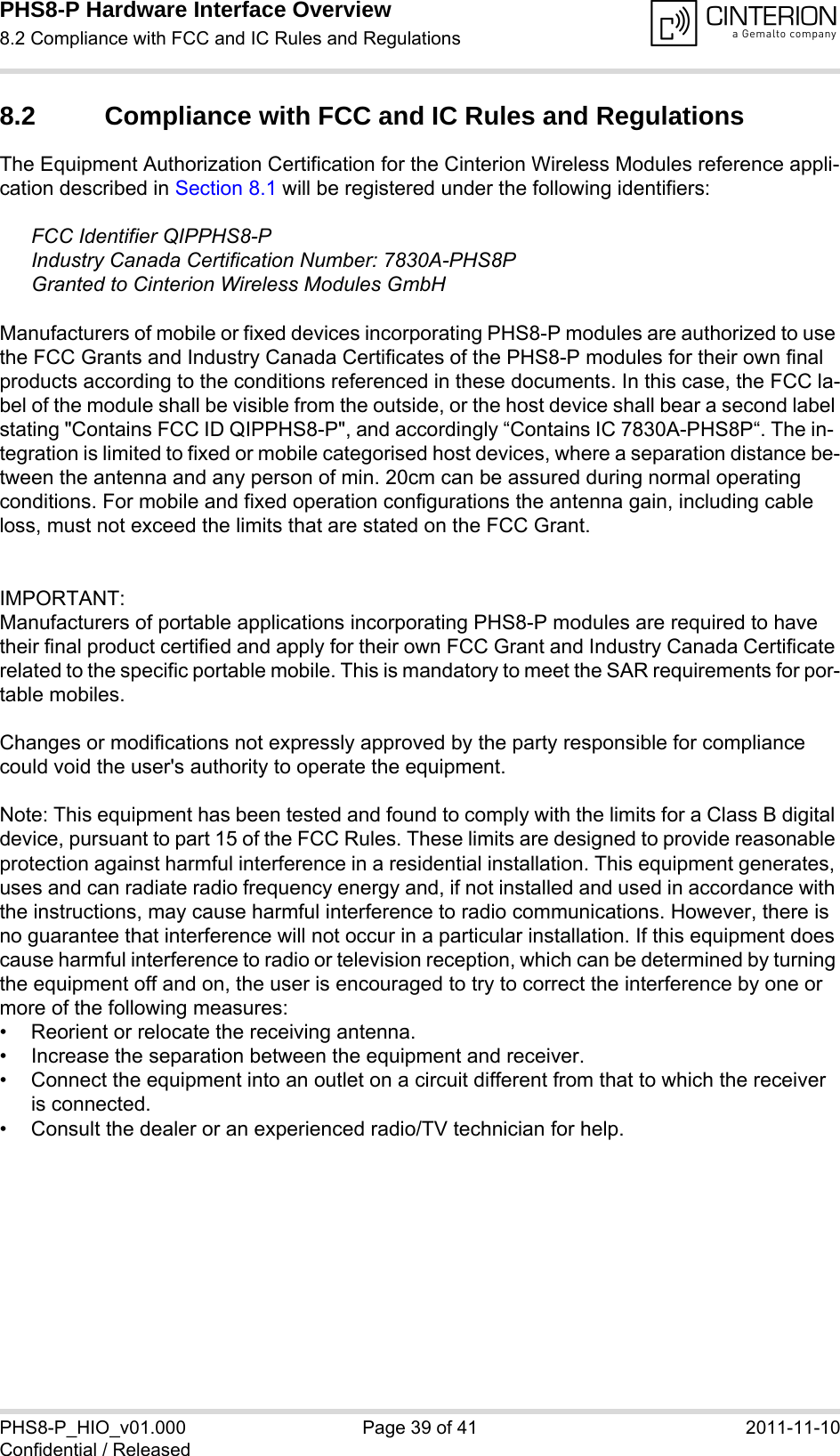 PHS8-P Hardware Interface Overview8.2 Compliance with FCC and IC Rules and Regulations39PHS8-P_HIO_v01.000 Page 39 of 41 2011-11-10Confidential / Released8.2 Compliance with FCC and IC Rules and Regulations The Equipment Authorization Certification for the Cinterion Wireless Modules reference appli-cation described in Section 8.1 will be registered under the following identifiers:FCC Identifier QIPPHS8-PIndustry Canada Certification Number: 7830A-PHS8PGranted to Cinterion Wireless Modules GmbH Manufacturers of mobile or fixed devices incorporating PHS8-P modules are authorized to use the FCC Grants and Industry Canada Certificates of the PHS8-P modules for their own final products according to the conditions referenced in these documents. In this case, the FCC la-bel of the module shall be visible from the outside, or the host device shall bear a second label stating &quot;Contains FCC ID QIPPHS8-P&quot;, and accordingly “Contains IC 7830A-PHS8P“. The in-tegration is limited to fixed or mobile categorised host devices, where a separation distance be-tween the antenna and any person of min. 20cm can be assured during normal operating conditions. For mobile and fixed operation configurations the antenna gain, including cable loss, must not exceed the limits that are stated on the FCC Grant.IMPORTANT:Manufacturers of portable applications incorporating PHS8-P modules are required to have their final product certified and apply for their own FCC Grant and Industry Canada Certificate related to the specific portable mobile. This is mandatory to meet the SAR requirements for por-table mobiles.Changes or modifications not expressly approved by the party responsible for compliance could void the user&apos;s authority to operate the equipment.Note: This equipment has been tested and found to comply with the limits for a Class B digital device, pursuant to part 15 of the FCC Rules. These limits are designed to provide reasonable protection against harmful interference in a residential installation. This equipment generates, uses and can radiate radio frequency energy and, if not installed and used in accordance with the instructions, may cause harmful interference to radio communications. However, there is no guarantee that interference will not occur in a particular installation. If this equipment does cause harmful interference to radio or television reception, which can be determined by turning the equipment off and on, the user is encouraged to try to correct the interference by one or more of the following measures: • Reorient or relocate the receiving antenna. • Increase the separation between the equipment and receiver. • Connect the equipment into an outlet on a circuit different from that to which the receiver is connected. • Consult the dealer or an experienced radio/TV technician for help.