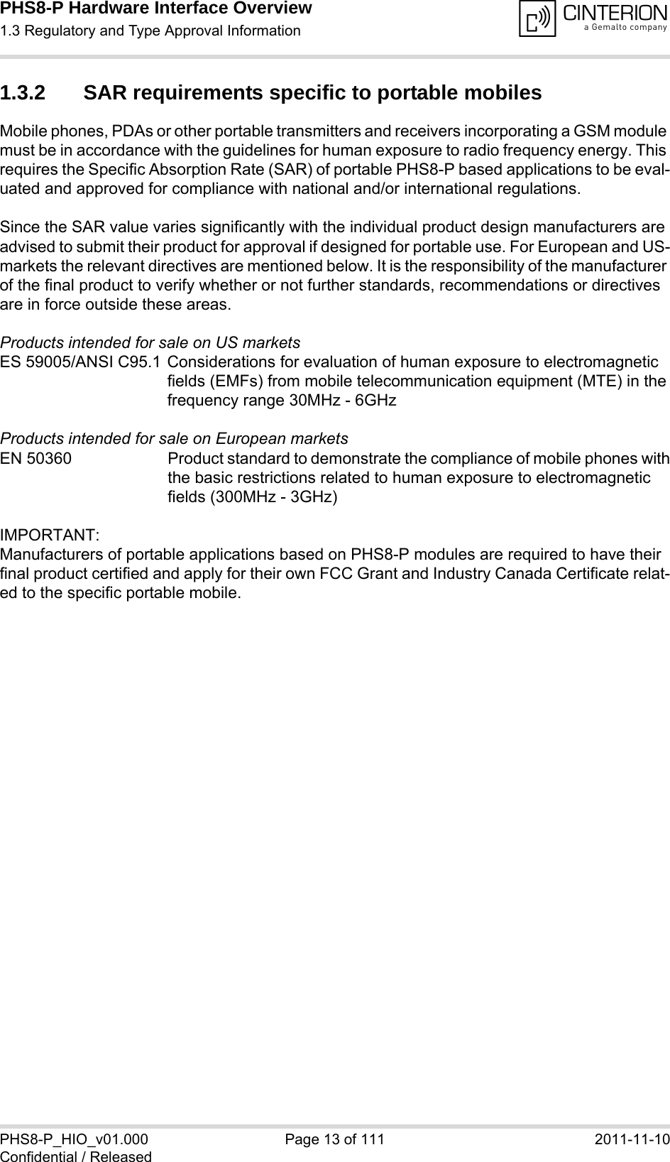 PHS8-P Hardware Interface Overview1.3 Regulatory and Type Approval Information15PHS8-P_HIO_v01.000 Page 13 of 111 2011-11-10Confidential / Released1.3.2 SAR requirements specific to portable mobilesMobile phones, PDAs or other portable transmitters and receivers incorporating a GSM module must be in accordance with the guidelines for human exposure to radio frequency energy. This requires the Specific Absorption Rate (SAR) of portable PHS8-P based applications to be eval-uated and approved for compliance with national and/or international regulations. Since the SAR value varies significantly with the individual product design manufacturers are advised to submit their product for approval if designed for portable use. For European and US-markets the relevant directives are mentioned below. It is the responsibility of the manufacturer of the final product to verify whether or not further standards, recommendations or directives are in force outside these areas. Products intended for sale on US marketsES 59005/ANSI C95.1 Considerations for evaluation of human exposure to electromagneticfields (EMFs) from mobile telecommunication equipment (MTE) in thefrequency range 30MHz - 6GHz Products intended for sale on European marketsEN 50360 Product standard to demonstrate the compliance of mobile phones withthe basic restrictions related to human exposure to electromagneticfields (300MHz - 3GHz)IMPORTANT:Manufacturers of portable applications based on PHS8-P modules are required to have their final product certified and apply for their own FCC Grant and Industry Canada Certificate relat-ed to the specific portable mobile. 