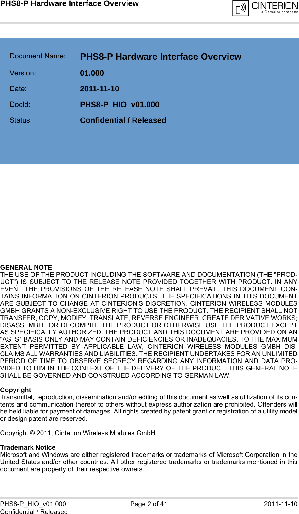 GENERAL NOTE THE USE OF THE PRODUCT INCLUDING THE SOFTWARE AND DOCUMENTATION (THE &quot;PROD-UCT&quot;) IS SUBJECT TO THE RELEASE NOTE PROVIDED TOGETHER WITH PRODUCT. IN ANYEVENT THE PROVISIONS OF THE RELEASE NOTE SHALL PREVAIL. THIS DOCUMENT CON-TAINS INFORMATION ON CINTERION PRODUCTS. THE SPECIFICATIONS IN THIS DOCUMENTARE SUBJECT TO CHANGE AT CINTERION&apos;S DISCRETION. CINTERION WIRELESS MODULESGMBH GRANTS A NON-EXCLUSIVE RIGHT TO USE THE PRODUCT. THE RECIPIENT SHALL NOTTRANSFER, COPY, MODIFY, TRANSLATE, REVERSE ENGINEER, CREATE DERIVATIVE WORKS;DISASSEMBLE OR DECOMPILE THE PRODUCT OR OTHERWISE USE THE PRODUCT EXCEPTAS SPECIFICALLY AUTHORIZED. THE PRODUCT AND THIS DOCUMENT ARE PROVIDED ON AN&quot;AS IS&quot; BASIS ONLY AND MAY CONTAIN DEFICIENCIES OR INADEQUACIES. TO THE MAXIMUMEXTENT PERMITTED BY APPLICABLE LAW, CINTERION WIRELESS MODULES GMBH DIS-CLAIMS ALL WARRANTIES AND LIABILITIES. THE RECIPIENT UNDERTAKES FOR AN UNLIMITEDPERIOD OF TIME TO OBSERVE SECRECY REGARDING ANY INFORMATION AND DATA PRO-VIDED TO HIM IN THE CONTEXT OF THE DELIVERY OF THE PRODUCT. THIS GENERAL NOTESHALL BE GOVERNED AND CONSTRUED ACCORDING TO GERMAN LAW.CopyrightTransmittal, reproduction, dissemination and/or editing of this document as well as utilization of its con-tents and communication thereof to others without express authorization are prohibited. Offenders willbe held liable for payment of damages. All rights created by patent grant or registration of a utility modelor design patent are reserved. Copyright © 2011, Cinterion Wireless Modules GmbH Trademark NoticeMicrosoft and Windows are either registered trademarks or trademarks of Microsoft Corporation in theUnited States and/or other countries. All other registered trademarks or trademarks mentioned in thisdocument are property of their respective owners.PHS8-P_HIO_v01.000 Page 2 of 41 2011-11-10Confidential / ReleasedPHS8-P Hardware Interface Overview2Document Name: PHS8-P Hardware Interface Overview Version: 01.000Date: 2011-11-10DocId: PHS8-P_HIO_v01.000Status Confidential / Released  