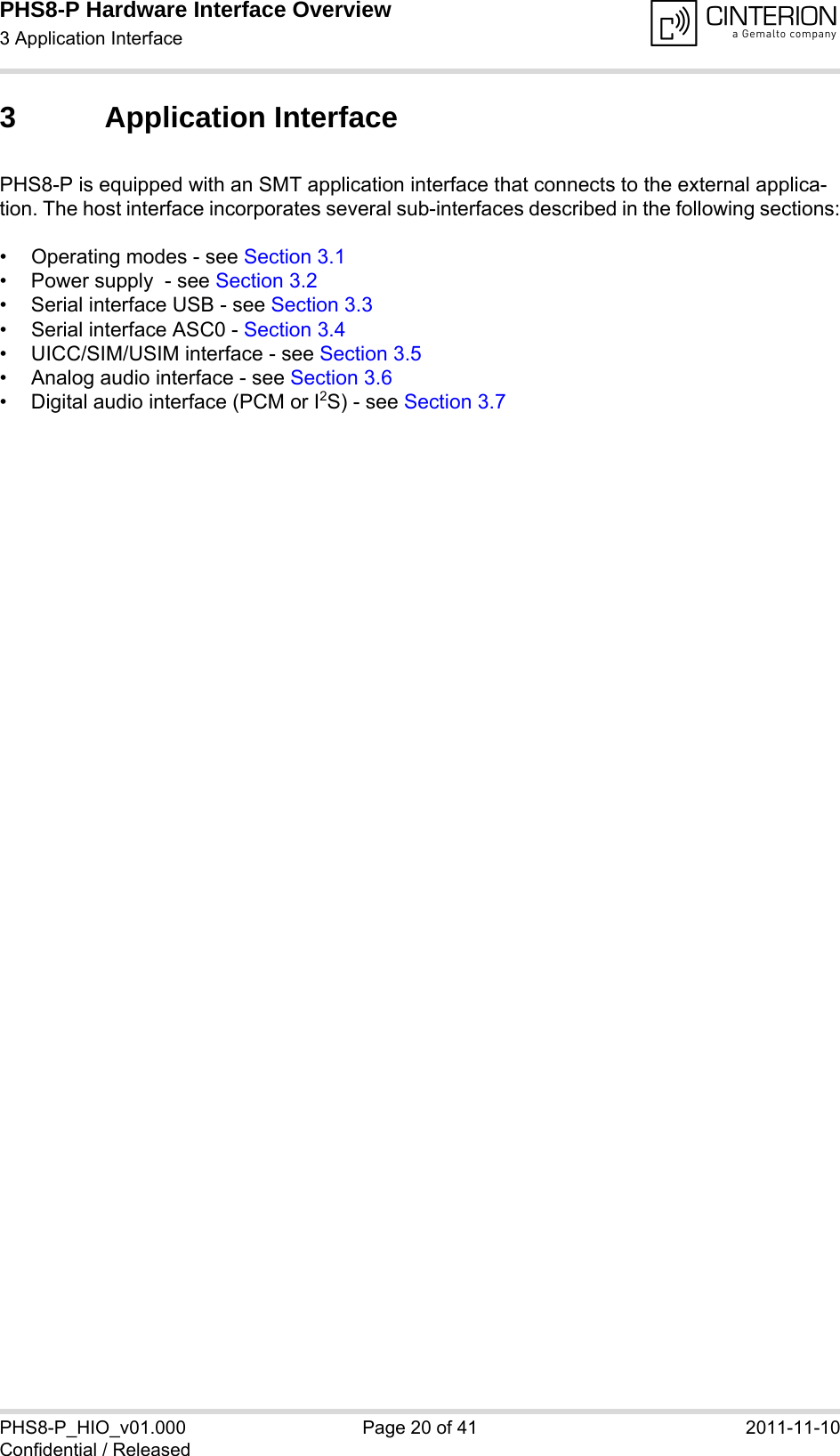 PHS8-P Hardware Interface Overview3 Application Interface29PHS8-P_HIO_v01.000 Page 20 of 41 2011-11-10Confidential / Released3 Application InterfacePHS8-P is equipped with an SMT application interface that connects to the external applica-tion. The host interface incorporates several sub-interfaces described in the following sections:• Operating modes - see Section 3.1• Power supply  - see Section 3.2• Serial interface USB - see Section 3.3• Serial interface ASC0 - Section 3.4• UICC/SIM/USIM interface - see Section 3.5• Analog audio interface - see Section 3.6• Digital audio interface (PCM or I2S) - see Section 3.7 