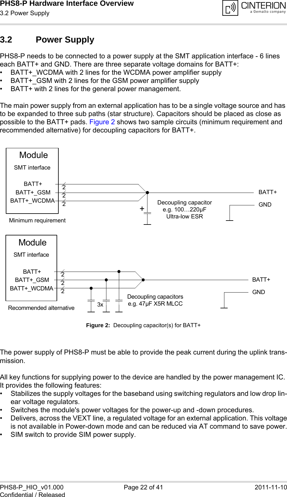 PHS8-P Hardware Interface Overview3.2 Power Supply29PHS8-P_HIO_v01.000 Page 22 of 41 2011-11-10Confidential / Released3.2 Power SupplyPHS8-P needs to be connected to a power supply at the SMT application interface - 6 lines each BATT+ and GND. There are three separate voltage domains for BATT+:• BATT+_WCDMA with 2 lines for the WCDMA power amplifier supply • BATT+_GSM with 2 lines for the GSM power amplifier supply • BATT+ with 2 lines for the general power management. The main power supply from an external application has to be a single voltage source and has to be expanded to three sub paths (star structure). Capacitors should be placed as close as possible to the BATT+ pads. Figure 2 shows two sample circuits (minimum requirement and recommended alternative) for decoupling capacitors for BATT+. Figure 2:  Decoupling capacitor(s) for BATT+The power supply of PHS8-P must be able to provide the peak current during the uplink trans-mission. All key functions for supplying power to the device are handled by the power management IC. It provides the following features:• Stabilizes the supply voltages for the baseband using switching regulators and low drop lin-ear voltage regulators.• Switches the module&apos;s power voltages for the power-up and -down procedures.• Delivers, across the VEXT line, a regulated voltage for an external application. This voltageis not available in Power-down mode and can be reduced via AT command to save power.• SIM switch to provide SIM power supply.BATT+BATT+BATT+_GSMBATT+_WCDMA222Decoupling capacitore.g. 100…220µFUltra-low ESRModuleGNDSMT interface+Minimum requirementBATT+222Decoupling capacitorse.g. 47µF X5R MLCC3xGNDBATT+BATT+_GSMBATT+_WCDMAModuleSMT interfaceRecommended alternative