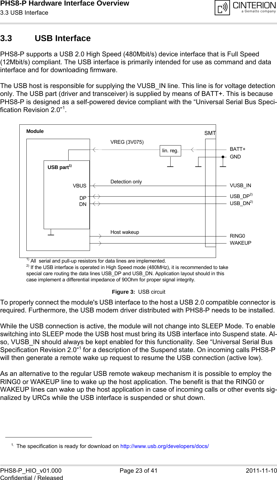 PHS8-P Hardware Interface Overview3.3 USB Interface29PHS8-P_HIO_v01.000 Page 23 of 41 2011-11-10Confidential / Released3.3 USB InterfacePHS8-P supports a USB 2.0 High Speed (480Mbit/s) device interface that is Full Speed (12Mbit/s) compliant. The USB interface is primarily intended for use as command and data interface and for downloading firmware. The USB host is responsible for supplying the VUSB_IN line. This line is for voltage detection only. The USB part (driver and transceiver) is supplied by means of BATT+. This is because PHS8-P is designed as a self-powered device compliant with the “Universal Serial Bus Speci-fication Revision 2.0”1.Figure 3:  USB circuitTo properly connect the module&apos;s USB interface to the host a USB 2.0 compatible connector is required. Furthermore, the USB modem driver distributed with PHS8-P needs to be installed.While the USB connection is active, the module will not change into SLEEP Mode. To enable switching into SLEEP mode the USB host must bring its USB interface into Suspend state. Al-so, VUSB_IN should always be kept enabled for this functionality. See “Universal Serial Bus Specification Revision 2.0“1 for a description of the Suspend state. On incoming calls PHS8-P will then generate a remote wake up request to resume the USB connection (active low). As an alternative to the regular USB remote wakeup mechanism it is possible to employ the RING0 or WAKEUP line to wake up the host application. The benefit is that the RING0 or WAKEUP lines can wake up the host application in case of incoming calls or other events sig-nalized by URCs while the USB interface is suspended or shut down. 1. The specification is ready for download on http://www.usb.org/developers/docs/VBUSDPDNVREG (3V075)BATT+USB_DP2)lin. reg.GNDModuleDetection only VUSB_INUSB part1)RING0Host wakeup1) All  serial and pull-up resistors for data lines are implemented.USB_DN2)2) If the USB interface is operated in High Speed mode (480MHz), it is recommended to take special care routing the data lines USB_DP and USB_DN. Application layout should in this case implement a differential impedance of 90Ohm for proper signal integrity.WAKEUPSMT