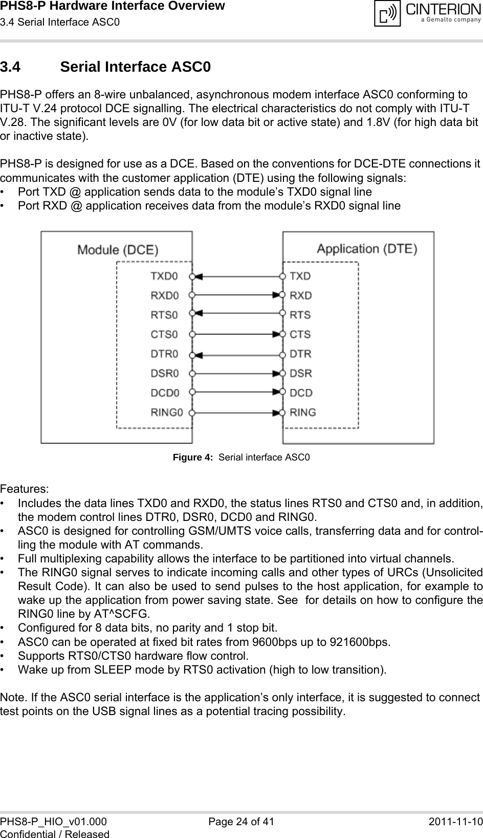 PHS8-P Hardware Interface Overview3.4 Serial Interface ASC029PHS8-P_HIO_v01.000 Page 24 of 41 2011-11-10Confidential / Released3.4 Serial Interface ASC0PHS8-P offers an 8-wire unbalanced, asynchronous modem interface ASC0 conforming to ITU-T V.24 protocol DCE signalling. The electrical characteristics do not comply with ITU-T V.28. The significant levels are 0V (for low data bit or active state) and 1.8V (for high data bit or inactive state). PHS8-P is designed for use as a DCE. Based on the conventions for DCE-DTE connections it communicates with the customer application (DTE) using the following signals:• Port TXD @ application sends data to the module’s TXD0 signal line• Port RXD @ application receives data from the module’s RXD0 signal lineFigure 4:  Serial interface ASC0Features:• Includes the data lines TXD0 and RXD0, the status lines RTS0 and CTS0 and, in addition,the modem control lines DTR0, DSR0, DCD0 and RING0.• ASC0 is designed for controlling GSM/UMTS voice calls, transferring data and for control-ling the module with AT commands.• Full multiplexing capability allows the interface to be partitioned into virtual channels.• The RING0 signal serves to indicate incoming calls and other types of URCs (UnsolicitedResult Code). It can also be used to send pulses to the host application, for example towake up the application from power saving state. See  for details on how to configure theRING0 line by AT^SCFG.• Configured for 8 data bits, no parity and 1 stop bit. • ASC0 can be operated at fixed bit rates from 9600bps up to 921600bps.• Supports RTS0/CTS0 hardware flow control.• Wake up from SLEEP mode by RTS0 activation (high to low transition). Note. If the ASC0 serial interface is the application’s only interface, it is suggested to connect test points on the USB signal lines as a potential tracing possibility.