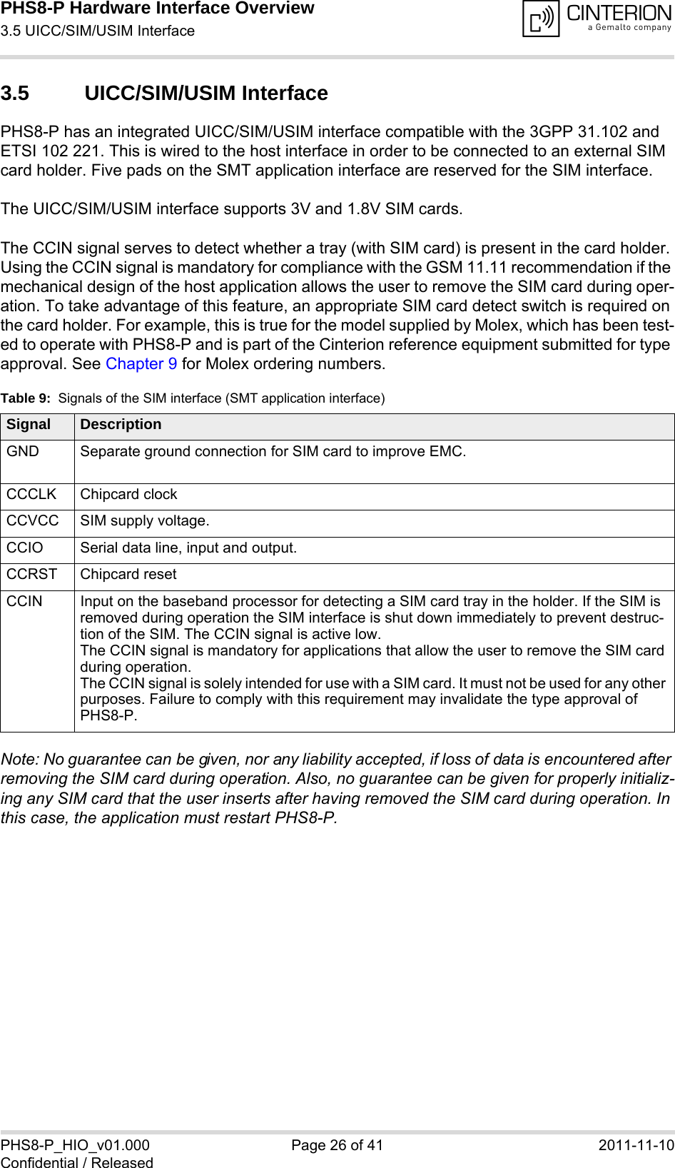 PHS8-P Hardware Interface Overview3.5 UICC/SIM/USIM Interface29PHS8-P_HIO_v01.000 Page 26 of 41 2011-11-10Confidential / Released3.5 UICC/SIM/USIM InterfacePHS8-P has an integrated UICC/SIM/USIM interface compatible with the 3GPP 31.102 and ETSI 102 221. This is wired to the host interface in order to be connected to an external SIM card holder. Five pads on the SMT application interface are reserved for the SIM interface. The UICC/SIM/USIM interface supports 3V and 1.8V SIM cards. The CCIN signal serves to detect whether a tray (with SIM card) is present in the card holder. Using the CCIN signal is mandatory for compliance with the GSM 11.11 recommendation if the mechanical design of the host application allows the user to remove the SIM card during oper-ation. To take advantage of this feature, an appropriate SIM card detect switch is required on the card holder. For example, this is true for the model supplied by Molex, which has been test-ed to operate with PHS8-P and is part of the Cinterion reference equipment submitted for type approval. See Chapter 9 for Molex ordering numbers.Note: No guarantee can be given, nor any liability accepted, if loss of data is encountered after removing the SIM card during operation. Also, no guarantee can be given for properly initializ-ing any SIM card that the user inserts after having removed the SIM card during operation. In this case, the application must restart PHS8-P.Table 9:  Signals of the SIM interface (SMT application interface)Signal DescriptionGND Separate ground connection for SIM card to improve EMC.CCCLK Chipcard clockCCVCC SIM supply voltage.CCIO Serial data line, input and output.CCRST Chipcard resetCCIN Input on the baseband processor for detecting a SIM card tray in the holder. If the SIM is removed during operation the SIM interface is shut down immediately to prevent destruc-tion of the SIM. The CCIN signal is active low.The CCIN signal is mandatory for applications that allow the user to remove the SIM card during operation. The CCIN signal is solely intended for use with a SIM card. It must not be used for any other purposes. Failure to comply with this requirement may invalidate the type approval of PHS8-P.