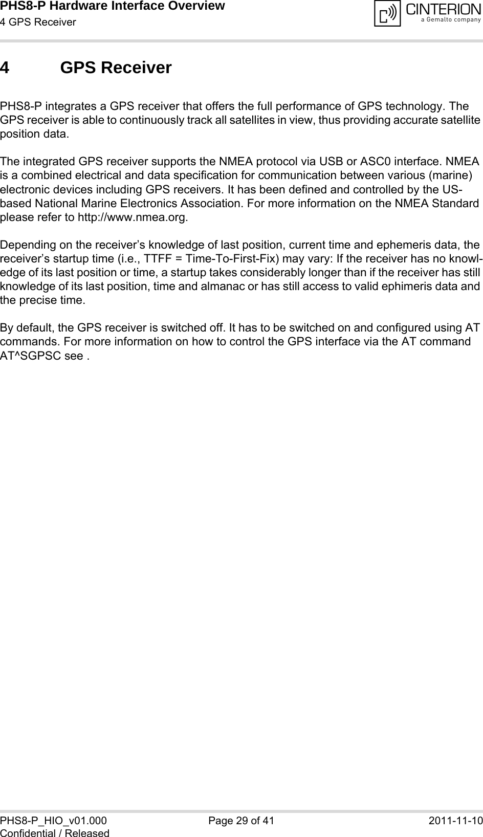 PHS8-P Hardware Interface Overview4 GPS Receiver29PHS8-P_HIO_v01.000 Page 29 of 41 2011-11-10Confidential / Released4 GPS ReceiverPHS8-P integrates a GPS receiver that offers the full performance of GPS technology. The GPS receiver is able to continuously track all satellites in view, thus providing accurate satellite position data. The integrated GPS receiver supports the NMEA protocol via USB or ASC0 interface. NMEA is a combined electrical and data specification for communication between various (marine) electronic devices including GPS receivers. It has been defined and controlled by the US-based National Marine Electronics Association. For more information on the NMEA Standard please refer to http://www.nmea.org.Depending on the receiver’s knowledge of last position, current time and ephemeris data, the receiver’s startup time (i.e., TTFF = Time-To-First-Fix) may vary: If the receiver has no knowl-edge of its last position or time, a startup takes considerably longer than if the receiver has still knowledge of its last position, time and almanac or has still access to valid ephimeris data and the precise time. By default, the GPS receiver is switched off. It has to be switched on and configured using AT commands. For more information on how to control the GPS interface via the AT command AT^SGPSC see .