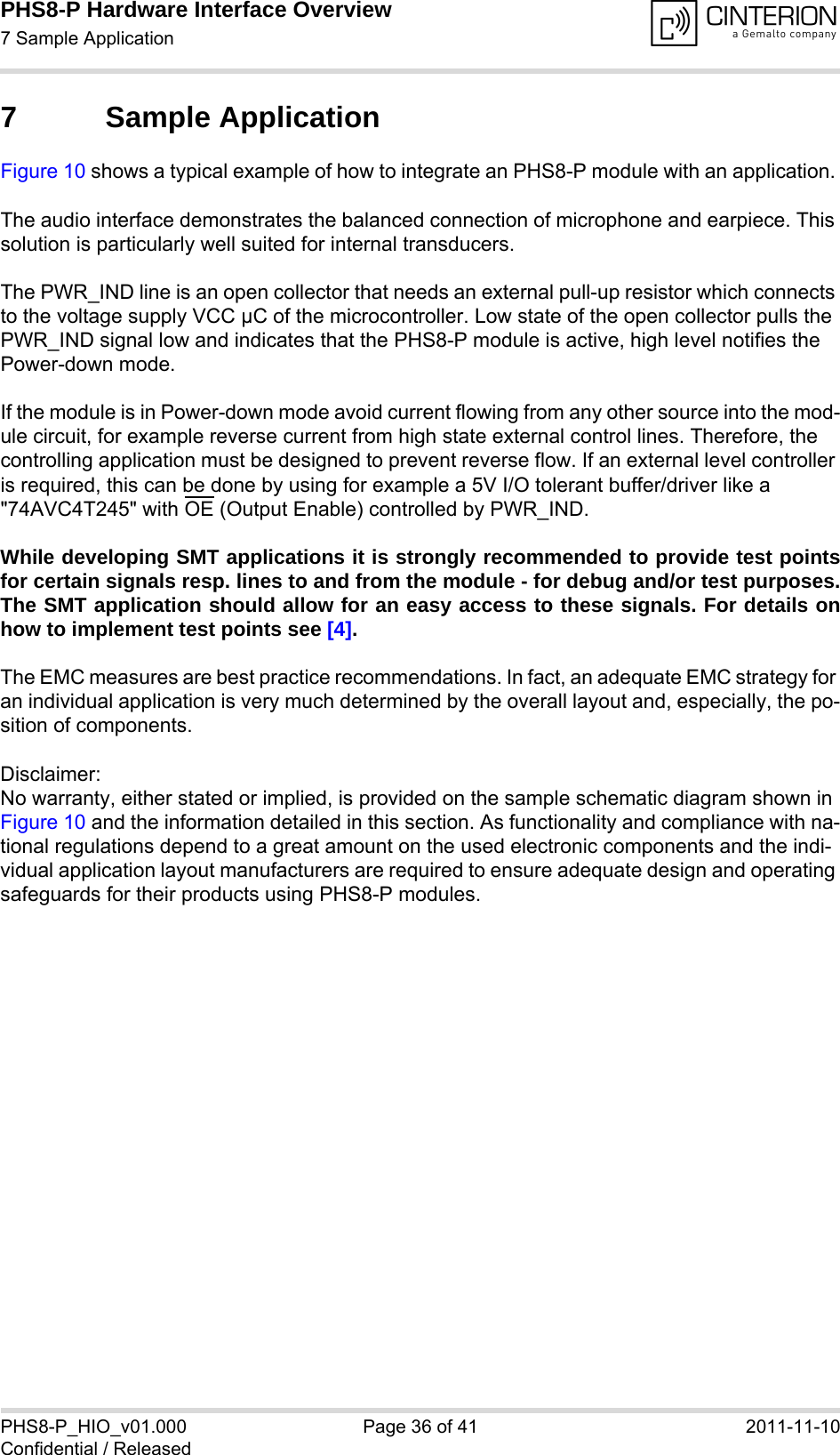 PHS8-P Hardware Interface Overview7 Sample Application37PHS8-P_HIO_v01.000 Page 36 of 41 2011-11-10Confidential / Released7 Sample ApplicationFigure 10 shows a typical example of how to integrate an PHS8-P module with an application. The audio interface demonstrates the balanced connection of microphone and earpiece. This solution is particularly well suited for internal transducers.The PWR_IND line is an open collector that needs an external pull-up resistor which connects to the voltage supply VCC µC of the microcontroller. Low state of the open collector pulls the PWR_IND signal low and indicates that the PHS8-P module is active, high level notifies the Power-down mode. If the module is in Power-down mode avoid current flowing from any other source into the mod-ule circuit, for example reverse current from high state external control lines. Therefore, the controlling application must be designed to prevent reverse flow. If an external level controller is required, this can be done by using for example a 5V I/O tolerant buffer/driver like a &quot;74AVC4T245&quot; with OE (Output Enable) controlled by PWR_IND.While developing SMT applications it is strongly recommended to provide test pointsfor certain signals resp. lines to and from the module - for debug and/or test purposes.The SMT application should allow for an easy access to these signals. For details onhow to implement test points see [4].The EMC measures are best practice recommendations. In fact, an adequate EMC strategy for an individual application is very much determined by the overall layout and, especially, the po-sition of components. Disclaimer:No warranty, either stated or implied, is provided on the sample schematic diagram shown in Figure 10 and the information detailed in this section. As functionality and compliance with na-tional regulations depend to a great amount on the used electronic components and the indi-vidual application layout manufacturers are required to ensure adequate design and operating safeguards for their products using PHS8-P modules.