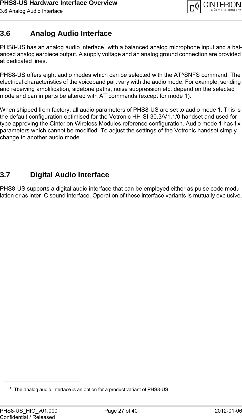 PHS8-US Hardware Interface Overview3.6 Analog Audio Interface28PHS8-US_HIO_v01.000 Page 27 of 40 2012-01-06Confidential / Released3.6 Analog Audio InterfacePHS8-US has an analog audio interface1 with a balanced analog microphone input and a bal-anced analog earpiece output. A supply voltage and an analog ground connection are provided at dedicated lines.PHS8-US offers eight audio modes which can be selected with the AT^SNFS command. The electrical characteristics of the voiceband part vary with the audio mode. For example, sending and receiving amplification, sidetone paths, noise suppression etc. depend on the selected mode and can in parts be altered with AT commands (except for mode 1).When shipped from factory, all audio parameters of PHS8-US are set to audio mode 1. This is the default configuration optimised for the Votronic HH-SI-30.3/V1.1/0 handset and used for type approving the Cinterion Wireless Modules reference configuration. Audio mode 1 has fix parameters which cannot be modified. To adjust the settings of the Votronic handset simply change to another audio mode.3.7 Digital Audio InterfacePHS8-US supports a digital audio interface that can be employed either as pulse code modu-lation or as inter IC sound interface. Operation of these interface variants is mutually exclusive.1. The analog audio interface is an option for a product variant of PHS8-US.