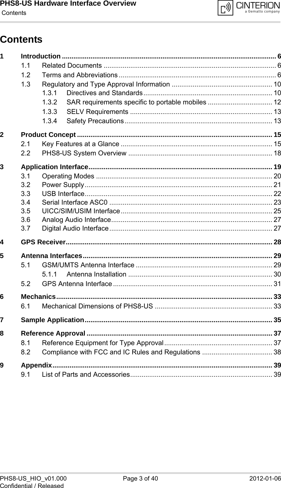 PHS8-US Hardware Interface Overview Contents40PHS8-US_HIO_v01.000 Page 3 of 40 2012-01-06Confidential / ReleasedContents1 Introduction ................................................................................................................. 61.1 Related Documents ........................................................................................... 61.2 Terms and Abbreviations ................................................................................... 61.3 Regulatory and Type Approval Information ..................................................... 101.3.1 Directives and Standards.................................................................... 101.3.2 SAR requirements specific to portable mobiles .................................. 121.3.3 SELV Requirements ........................................................................... 131.3.4 Safety Precautions.............................................................................. 132 Product Concept ....................................................................................................... 152.1 Key Features at a Glance ................................................................................ 152.2 PHS8-US System Overview ............................................................................ 183 Application Interface................................................................................................. 193.1 Operating Modes ............................................................................................. 203.2 Power Supply................................................................................................... 213.3 USB Interface................................................................................................... 223.4 Serial Interface ASC0 ...................................................................................... 233.5 UICC/SIM/USIM Interface................................................................................ 253.6 Analog Audio Interface..................................................................................... 273.7 Digital Audio Interface...................................................................................... 274 GPS Receiver............................................................................................................. 285 Antenna Interfaces.................................................................................................... 295.1 GSM/UMTS Antenna Interface ........................................................................ 295.1.1 Antenna Installation ............................................................................ 305.2 GPS Antenna Interface .................................................................................... 316 Mechanics.................................................................................................................. 336.1 Mechanical Dimensions of PHS8-US .............................................................. 337 Sample Application................................................................................................... 358 Reference Approval .................................................................................................. 378.1 Reference Equipment for Type Approval......................................................... 378.2 Compliance with FCC and IC Rules and Regulations ..................................... 389 Appendix.................................................................................................................... 399.1 List of Parts and Accessories........................................................................... 39