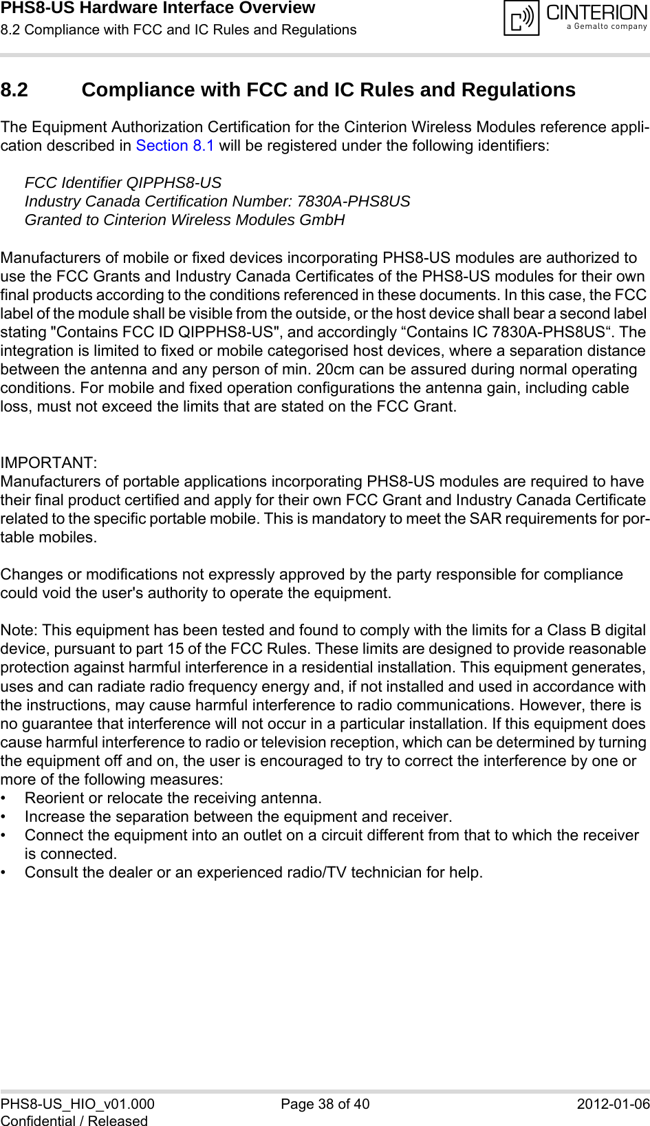 PHS8-US Hardware Interface Overview8.2 Compliance with FCC and IC Rules and Regulations38PHS8-US_HIO_v01.000 Page 38 of 40 2012-01-06Confidential / Released8.2 Compliance with FCC and IC Rules and Regulations The Equipment Authorization Certification for the Cinterion Wireless Modules reference appli-cation described in Section 8.1 will be registered under the following identifiers:FCC Identifier QIPPHS8-USIndustry Canada Certification Number: 7830A-PHS8USGranted to Cinterion Wireless Modules GmbH Manufacturers of mobile or fixed devices incorporating PHS8-US modules are authorized to use the FCC Grants and Industry Canada Certificates of the PHS8-US modules for their own final products according to the conditions referenced in these documents. In this case, the FCC label of the module shall be visible from the outside, or the host device shall bear a second label stating &quot;Contains FCC ID QIPPHS8-US&quot;, and accordingly “Contains IC 7830A-PHS8US“. The integration is limited to fixed or mobile categorised host devices, where a separation distance between the antenna and any person of min. 20cm can be assured during normal operating conditions. For mobile and fixed operation configurations the antenna gain, including cable loss, must not exceed the limits that are stated on the FCC Grant.IMPORTANT:Manufacturers of portable applications incorporating PHS8-US modules are required to have their final product certified and apply for their own FCC Grant and Industry Canada Certificate related to the specific portable mobile. This is mandatory to meet the SAR requirements for por-table mobiles.Changes or modifications not expressly approved by the party responsible for compliance could void the user&apos;s authority to operate the equipment.Note: This equipment has been tested and found to comply with the limits for a Class B digital device, pursuant to part 15 of the FCC Rules. These limits are designed to provide reasonable protection against harmful interference in a residential installation. This equipment generates, uses and can radiate radio frequency energy and, if not installed and used in accordance with the instructions, may cause harmful interference to radio communications. However, there is no guarantee that interference will not occur in a particular installation. If this equipment does cause harmful interference to radio or television reception, which can be determined by turning the equipment off and on, the user is encouraged to try to correct the interference by one or more of the following measures: • Reorient or relocate the receiving antenna. • Increase the separation between the equipment and receiver. • Connect the equipment into an outlet on a circuit different from that to which the receiver is connected. • Consult the dealer or an experienced radio/TV technician for help.