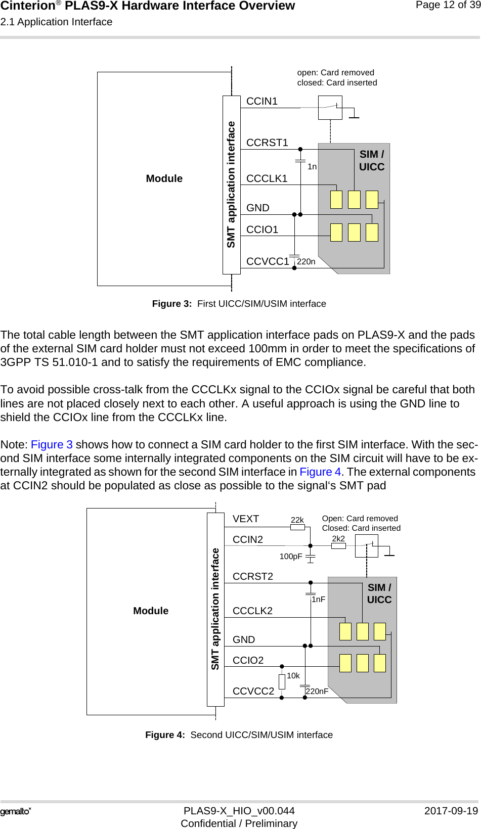 Cinterion® PLAS9-X Hardware Interface Overview2.1 Application Interface22PLAS9-X_HIO_v00.044 2017-09-19Confidential / PreliminaryPage 12 of 39Figure 3:  First UICC/SIM/USIM interfaceThe total cable length between the SMT application interface pads on PLAS9-X and the pads of the external SIM card holder must not exceed 100mm in order to meet the specifications of 3GPP TS 51.010-1 and to satisfy the requirements of EMC compliance.To avoid possible cross-talk from the CCCLKx signal to the CCIOx signal be careful that both lines are not placed closely next to each other. A useful approach is using the GND line to shield the CCIOx line from the CCCLKx line.Note: Figure 3 shows how to connect a SIM card holder to the first SIM interface. With the sec-ond SIM interface some internally integrated components on the SIM circuit will have to be ex-ternally integrated as shown for the second SIM interface in Figure 4. The external components at CCIN2 should be populated as close as possible to the signal‘s SMT padFigure 4:  Second UICC/SIM/USIM interfaceModuleopen: Card removedclosed: Card insertedCCRST1CCVCC1CCIO1CCCLK1CCIN1SIM /UICC1n220nSMT application interfaceGNDModuleOpen: Card removedClosed: Card insertedCCRST2CCVCC2CCIO2CCCLK2CCIN2SIM /UICC1nF220nFSMT application interfaceGNDVEXT100pF22k2k210k