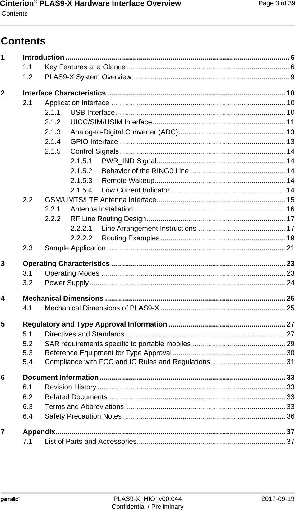 Cinterion® PLAS9-X Hardware Interface Overview Contents39PLAS9-X_HIO_v00.044 2017-09-19Confidential / PreliminaryPage 3 of 39Contents1 Introduction ................................................................................................................. 61.1 Key Features at a Glance .................................................................................. 61.2 PLAS9-X System Overview ............................................................................... 92 Interface Characteristics .......................................................................................... 102.1 Application Interface ........................................................................................ 102.1.1 USB Interface...................................................................................... 102.1.2 UICC/SIM/USIM Interface................................................................... 112.1.3 Analog-to-Digital Converter (ADC)...................................................... 132.1.4 GPIO Interface.................................................................................... 132.1.5 Control Signals.................................................................................... 142.1.5.1 PWR_IND Signal................................................................. 142.1.5.2 Behavior of the RING0 Line ................................................ 142.1.5.3 Remote Wakeup.................................................................. 142.1.5.4 Low Current Indicator.......................................................... 142.2 GSM/UMTS/LTE Antenna Interface................................................................. 152.2.1 Antenna Installation ............................................................................ 162.2.2 RF Line Routing Design...................................................................... 172.2.2.1 Line Arrangement Instructions ............................................ 172.2.2.2 Routing Examples............................................................... 192.3 Sample Application .......................................................................................... 213 Operating Characteristics ........................................................................................ 233.1 Operating Modes ............................................................................................. 233.2 Power Supply................................................................................................... 244 Mechanical Dimensions ........................................................................................... 254.1 Mechanical Dimensions of PLAS9-X ............................................................... 255 Regulatory and Type Approval Information ........................................................... 275.1 Directives and Standards................................................................................. 275.2 SAR requirements specific to portable mobiles ............................................... 295.3 Reference Equipment for Type Approval......................................................... 305.4 Compliance with FCC and IC Rules and Regulations ..................................... 316 Document Information.............................................................................................. 336.1 Revision History............................................................................................... 336.2 Related Documents ......................................................................................... 336.3 Terms and Abbreviations................................................................................. 336.4 Safety Precaution Notes .................................................................................. 367 Appendix.................................................................................................................... 377.1 List of Parts and Accessories........................................................................... 37