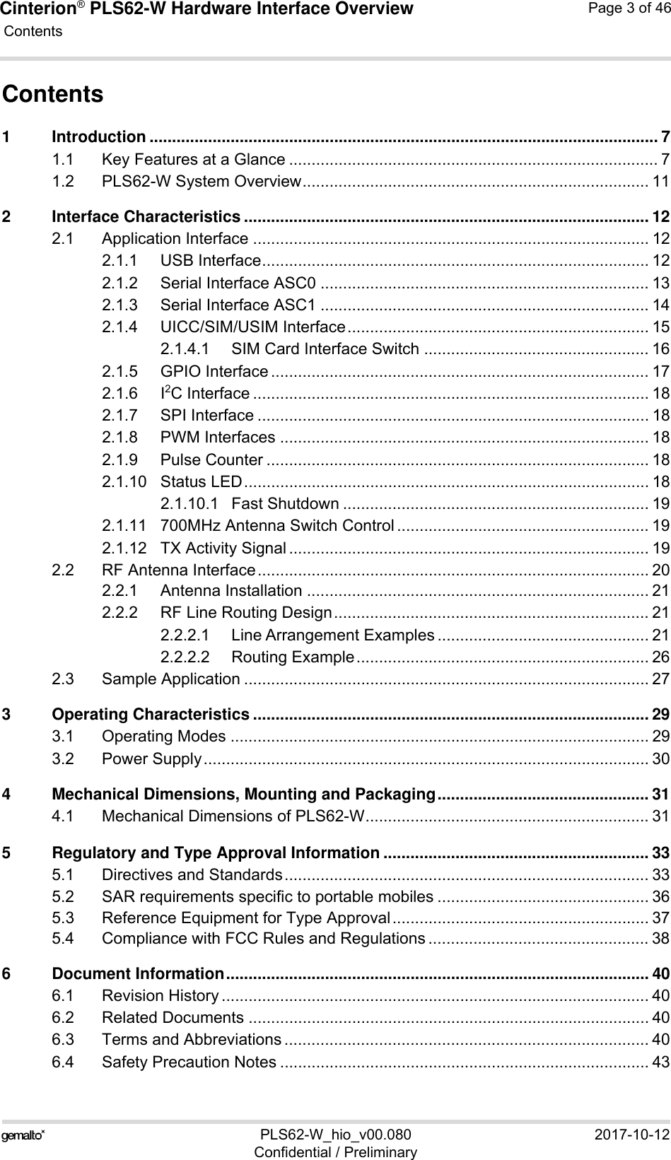 Cinterion® PLS62-W Hardware Interface Overview Contents46PLS62-W_hio_v00.080 2017-10-12Confidential / PreliminaryPage 3 of 46Contents1 Introduction ................................................................................................................. 71.1 Key Features at a Glance .................................................................................. 71.2 PLS62-W System Overview............................................................................. 112 Interface Characteristics .......................................................................................... 122.1 Application Interface ........................................................................................ 122.1.1 USB Interface...................................................................................... 122.1.2 Serial Interface ASC0 ......................................................................... 132.1.3 Serial Interface ASC1 ......................................................................... 142.1.4 UICC/SIM/USIM Interface................................................................... 152.1.4.1 SIM Card Interface Switch .................................................. 162.1.5 GPIO Interface .................................................................................... 172.1.6 I2C Interface ........................................................................................ 182.1.7 SPI Interface ....................................................................................... 182.1.8 PWM Interfaces .................................................................................. 182.1.9 Pulse Counter ..................................................................................... 182.1.10 Status LED.......................................................................................... 182.1.10.1 Fast Shutdown .................................................................... 192.1.11 700MHz Antenna Switch Control ........................................................ 192.1.12 TX Activity Signal ................................................................................ 192.2 RF Antenna Interface....................................................................................... 202.2.1 Antenna Installation ............................................................................ 212.2.2 RF Line Routing Design...................................................................... 212.2.2.1 Line Arrangement Examples ............................................... 212.2.2.2 Routing Example................................................................. 262.3 Sample Application .......................................................................................... 273 Operating Characteristics ........................................................................................ 293.1 Operating Modes ............................................................................................. 293.2 Power Supply................................................................................................... 304 Mechanical Dimensions, Mounting and Packaging............................................... 314.1 Mechanical Dimensions of PLS62-W............................................................... 315 Regulatory and Type Approval Information ........................................................... 335.1 Directives and Standards................................................................................. 335.2 SAR requirements specific to portable mobiles ............................................... 365.3 Reference Equipment for Type Approval......................................................... 375.4 Compliance with FCC Rules and Regulations ................................................. 386 Document Information.............................................................................................. 406.1 Revision History ............................................................................................... 406.2 Related Documents ......................................................................................... 406.3 Terms and Abbreviations ................................................................................. 406.4 Safety Precaution Notes .................................................................................. 43